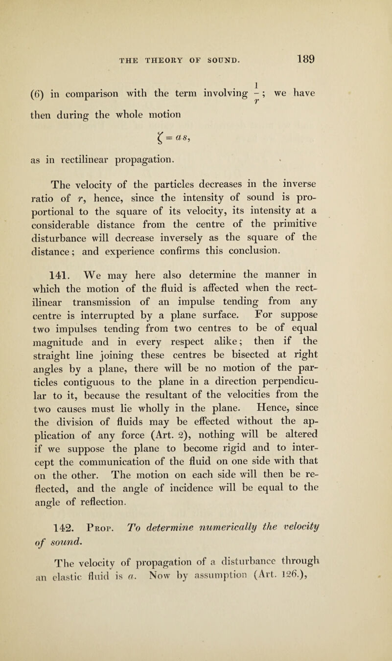 (6) in comparison with the term involving -; we have then during the whole motion £ = as, as in rectilinear propagation. The velocity of the particles decreases in the inverse ratio of r, hence, since the intensity of sound is pro¬ portional to the square of its velocity, its intensity at a considerable distance from the centre of the primitive disturbance will decrease inversely as the square of the distance; and experience confirms this conclusion. 141. We may here also determine the manner in which the motion of the fluid is affected when the rect¬ ilinear transmission of an impulse tending from any centre is interrupted by a plane surface. For suppose two impulses tending from two centres to be of equal magnitude and in every respect alike; then if the straight line joining these centres be bisected at right angles by a plane, there will be no motion of the par¬ ticles contiguous to the plane in a direction perpendicu¬ lar to it, because the resultant of the velocities from the two causes must lie wholly in the plane. Hence, since the division of fluids may be effected without the ap¬ plication of any force (Art. 2), nothing will be altered if we suppose the plane to become rigid and to inter¬ cept the communication of the fluid on one side with that on the other. The motion on each side will then be re¬ flected, and the angle of incidence will be equal to the angle of reflection. 142. Prop. To determine numerically the velocity of sound. The velocity of propagation of a disturbance through an elastic fluid is a. Now by assumption (Art. 126.),