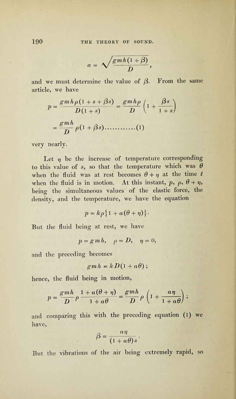 ^/gmhjl +/3) and we must determine the value of (3. From the same article, we have gmhp(l + s + (3s) gmhp ^ (3s ^ P = 1>U r') = D V1 + 1+s) gmh = D very nearly. D(l + s) p(l + Ps).(0 Let rj be the increase of temperature corresponding to this value of s, so that the temperature which was 9 when the fluid was at rest becomes 0 + rj at the time t when the fluid is in motion. At this instant, p, p, 0 + beino- the simultaneous values of the elastic force, the density, and the temperature, we have the equation p - kp[l + a(0 + rj)}- Rut the fluid being at rest, we have p = gmh, p — D) n = 0, and the preceding becomes gmh ^ kD{\ + a6) ; hence, the fluid being in motion, gmh 1 + a (9 + rj) gmh / at] \ p= ~1TP r+^0 = “zT*0 v1 + TT^e); and comparing this with the preceding equation (l) we have, P (1+a 9) s' But the vibrations of the air being extremely rapid, so