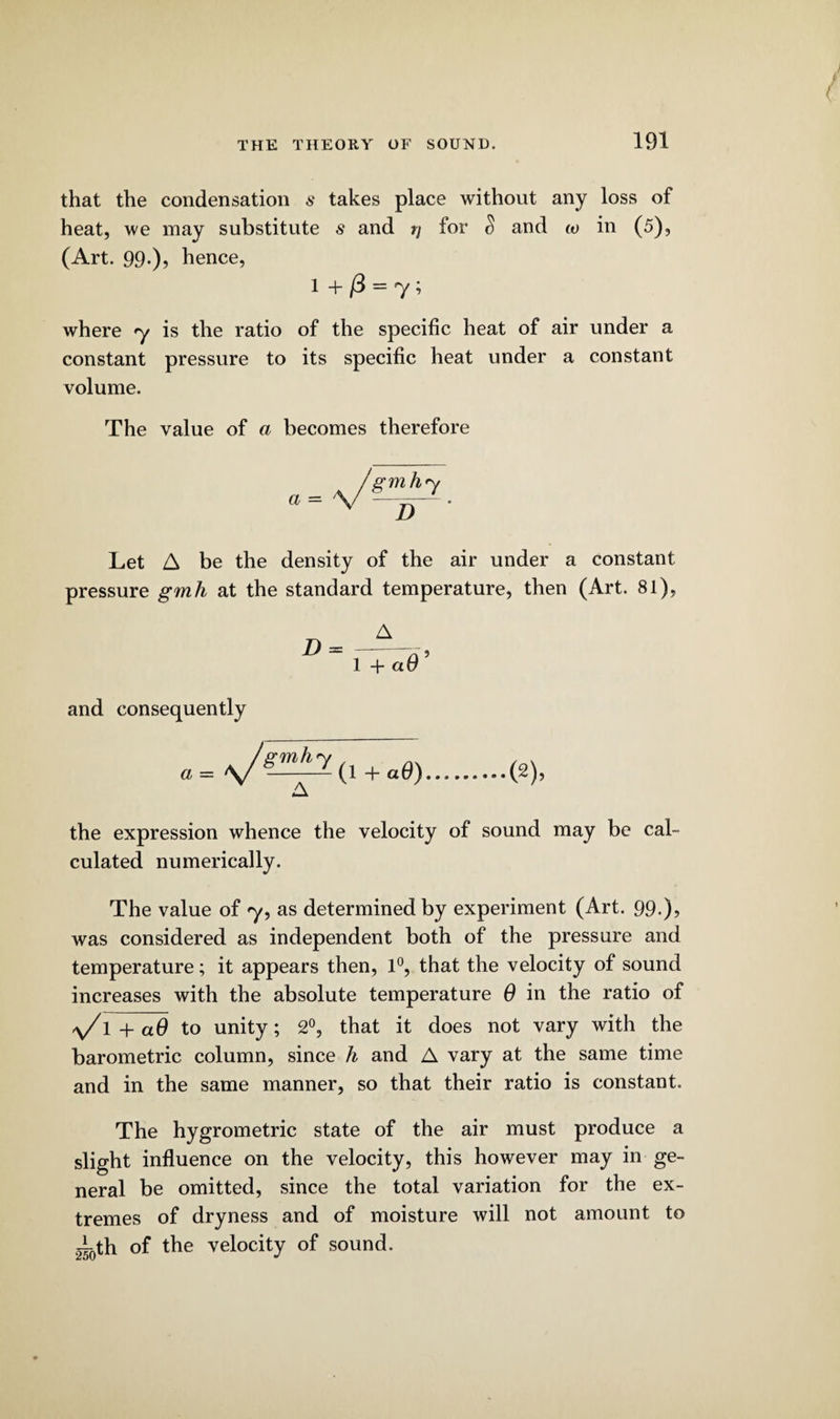 that the condensation s takes place without any loss of heat, we may substitute $ and rj for S and w in (5), (Art. 99-)? hence, 1 + = y i where y is the ratio of the specific heat of air under a constant pressure to its specific heat under a constant volume. The value of a becomes therefore a — 7 D Let A be the density of the air under a constant pressure gmh at the standard temperature, then (Art. 81), D = 1 + a 0 5 and consequently a = ^/gmh y (l + aO) ■(2), the expression whence the velocity of sound may be cal¬ culated numerically. The value of y9 as determined by experiment (Art. 99.)? was considered as independent both of the pressure and temperature; it appears then, 1°, that the velocity of sound increases with the absolute temperature 6 in the ratio of a/ 1 + aO to unity; 2°, that it does not vary with the barometric column, since h and A vary at the same time and in the same manner, so that their ratio is constant. The hygrometric state of the air must produce a slight influence on the velocity, this however may in ge¬ neral be omitted, since the total variation for the ex¬ tremes of dryness and of moisture will not amount to g^th of the velocity of sound.