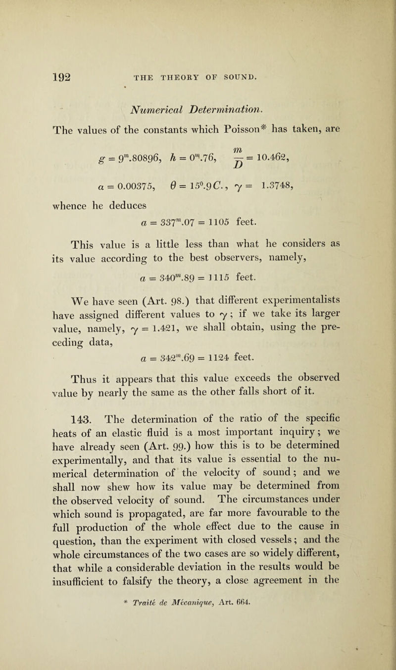 Numerical Determination. The values of the constants which Poisson* has taken, are m g = 9m.80896, h = 0W*.76, — = 10.462, a = 0.00375, 0 = 15°.9C., 7 = 1.3748, whence he deduces a = 337”*07 = 1105 feet. This value is a little less than what he considers as its value according to the best observers, namely, a = 340*”.89 = 1115 feet. We have seen (Art. 98.) that different experimentalists have assigned different values to 7; if we take its larger value, namely, 7 = 1.421, we shall obtain, using the pre¬ ceding data, a = 342™.69 = 1124 feet. Thus it appears that this value exceeds the observed value by nearly the same as the other falls short of it. 143. The determination of the ratio of the specific heats of an elastic fluid is a most important inquiry; we have already seen (Art. 99*) how this is to be determined experimentally, and that its value is essential to the nu¬ merical determination of the velocity of sound; and we shall now shew how its value may be determined from the observed velocity of sound. The circumstances under which sound is propagated, are far more favourable to the full production of the whole effect due to the cause in question, than the experiment with closed vessels; and the whole circumstances of the two cases are so widely different, that while a considerable deviation in the results would be insufficient to falsify the theory, a close agreement in the Traite de Mecanique, Art. 6fi4.
