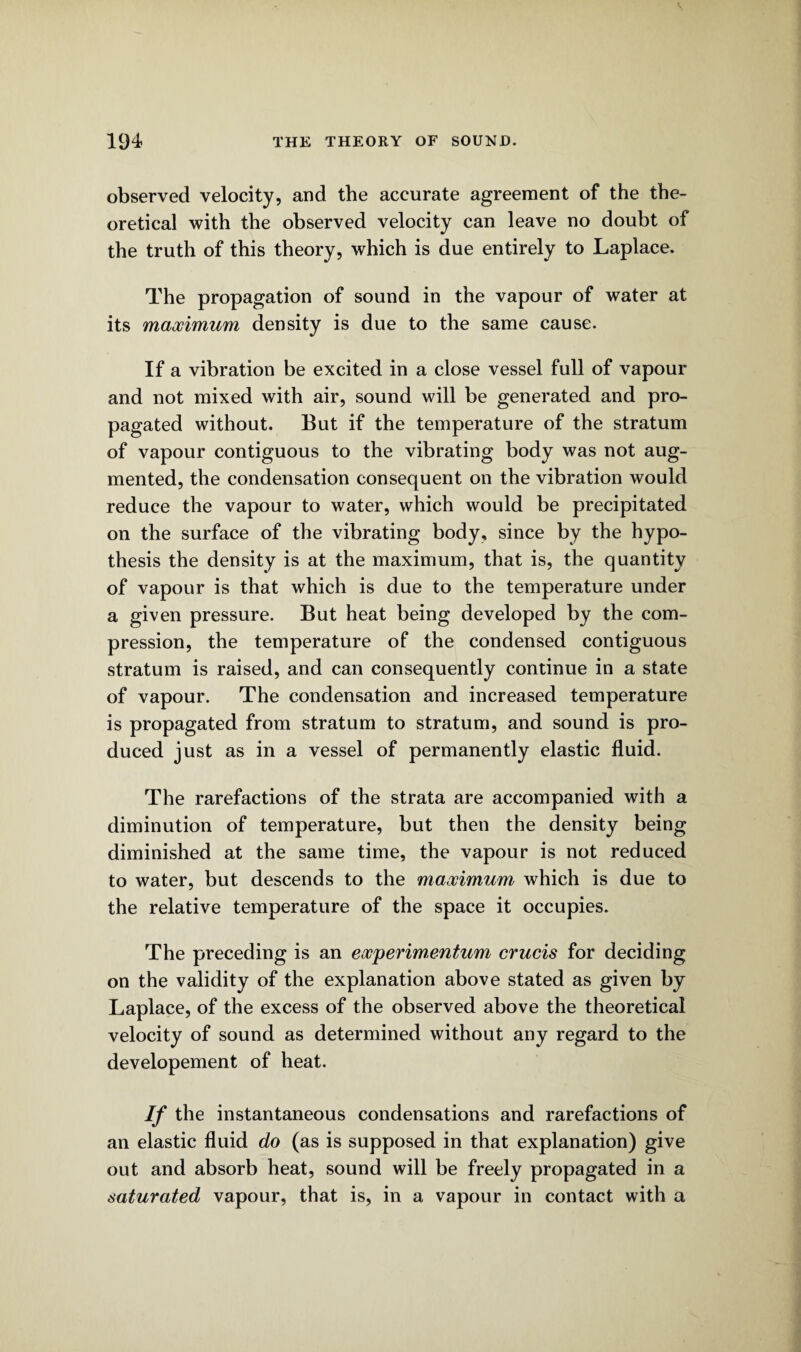 observed velocity, and the accurate agreement of the the¬ oretical with the observed velocity can leave no doubt of the truth of this theory, which is due entirely to Laplace. The propagation of sound in the vapour of water at its maximum density is due to the same cause. If a vibration be excited in a close vessel full of vapour and not mixed with air, sound will be generated and pro¬ pagated without. But if the temperature of the stratum of vapour contiguous to the vibrating body was not aug¬ mented, the condensation consequent on the vibration would reduce the vapour to water, which would be precipitated on the surface of the vibrating body, since by the hypo¬ thesis the density is at the maximum, that is, the quantity of vapour is that which is due to the temperature under a given pressure. But heat being developed by the com¬ pression, the temperature of the condensed contiguous stratum is raised, and can consequently continue in a state of vapour. The condensation and increased temperature is propagated from stratum to stratum, and sound is pro¬ duced just as in a vessel of permanently elastic fluid. The rarefactions of the strata are accompanied with a diminution of temperature, but then the density being diminished at the same time, the vapour is not reduced to water, but descends to the maximum which is due to the relative temperature of the space it occupies. The preceding is an experimentum crucis for deciding on the validity of the explanation above stated as given by Laplace, of the excess of the observed above the theoretical velocity of sound as determined without any regard to the developement of heat. If the instantaneous condensations and rarefactions of an elastic fluid do (as is supposed in that explanation) give out and absorb heat, sound will be freely propagated in a saturated vapour, that is, in a vapour in contact with a