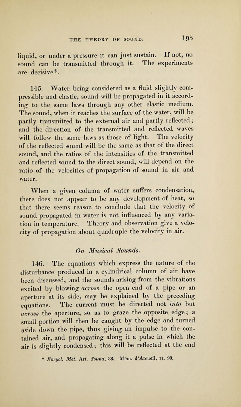 liquid, or under a pressure it can just sustain. If not, no sound can be transmitted through it. The experiments are decisive*. 145. Water being considered as a fluid slightly com¬ pressible and elastic, sound will be propagated in it accord¬ ing to the same laws through any other elastic medium. The sound, when it reaches the surface of the water, will be partly transmitted to the external air and partly reflected; and the direction of the transmitted and reflected waves will follow the same laws as those of light. The velocity of the reflected sound will be the same as that of the direct sound, and the ratios of the intensities of the transmitted and reflected sound to the direct sound, will depend on the ratio of the velocities of propagation of sound in air and water. When a given column of water suffers condensation, there does not appear to be any development of heat, so that there seems reason to conclude that the velocity of sound propagated in water is not influenced by any varia¬ tion in temperature. Theory and observation give a velo¬ city of propagation about quadruple the velocity in air. On Musical Sounds. 146. The equations which express the nature of the disturbance produced in a cylindrical column of air have been discussed, and the sounds arising from the vibrations excited by blowing across the open end of a pipe or an aperture at its side, may be explained by the preceding equations. The current must be directed not into but across the aperture, so as to graze the opposite edge; a small portion will then be caught by the edge and turned aside down the pipe, thus giving an impulse to the con¬ tained air, and propagating along it a pulse in which the air is slightly condensed; this will be reflected at the end * Encycl. Met. Art. Sound, 88. M6m. d’Arcueil, 11. 99.