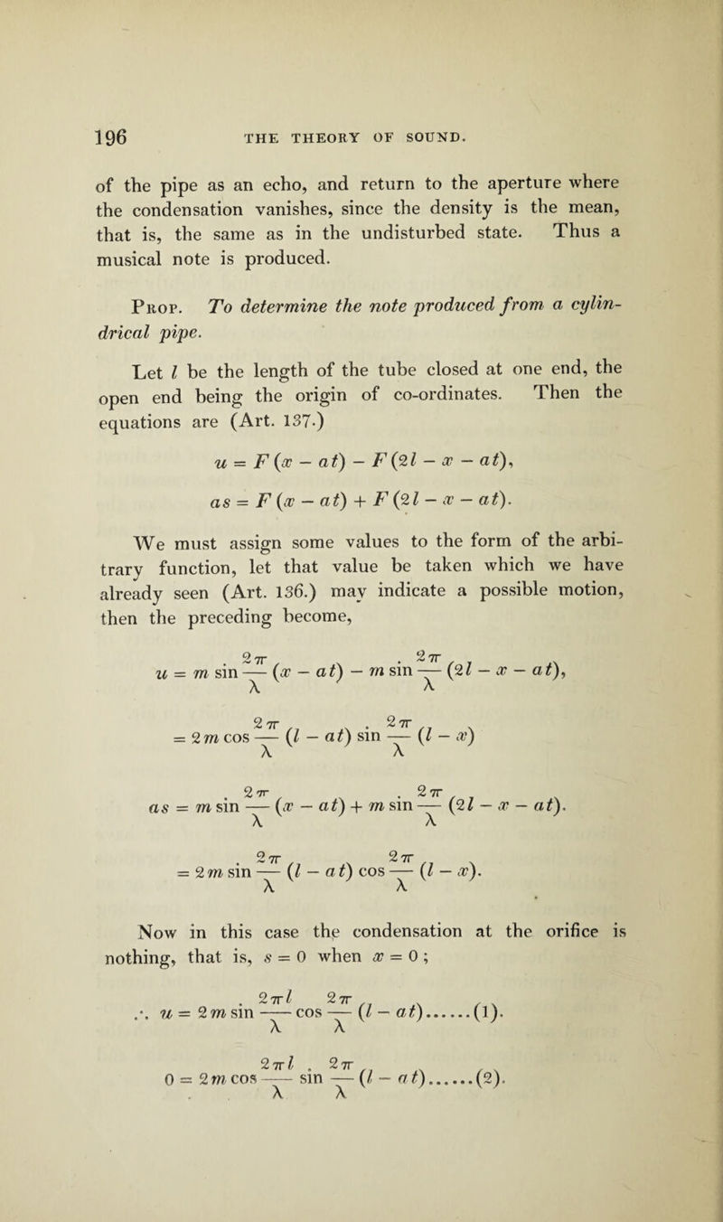 of the pipe as an echo, and return to the aperture where the condensation vanishes, since the density is the mean, that is, the same as in the undisturbed state. Thus a musical note is produced. Prop. To determine the note produced from a cylin¬ drical pipe. Let l be the length of the tube closed at one end, the open end being the origin of co-ordinates. Then the equations are (Art. 137-) u = F (x - at) - F(2l - x - at), as = F (x - at) + F (2l - x - at). We must assign some values to the form of the arbi¬ trary function, let that value be taken which we have already seen (Art. 136.) may indicate a possible motion, then the preceding become, o u = m sin — (x — at) — rn sin — A A 2 7T (21 x at), 2 7T = 2 m cos — A (l 2 7T at) sin — (Z - x) . 2 rrr . 271- as = m sin — (x — at) + m sm— (21 — x - at). A A o 7T 2 7T = 2 m sin — {l - a t) cos — (l - x). A A Now in this case the condensation at the orifice is nothing, that is, s = 0 when x = 0 ;