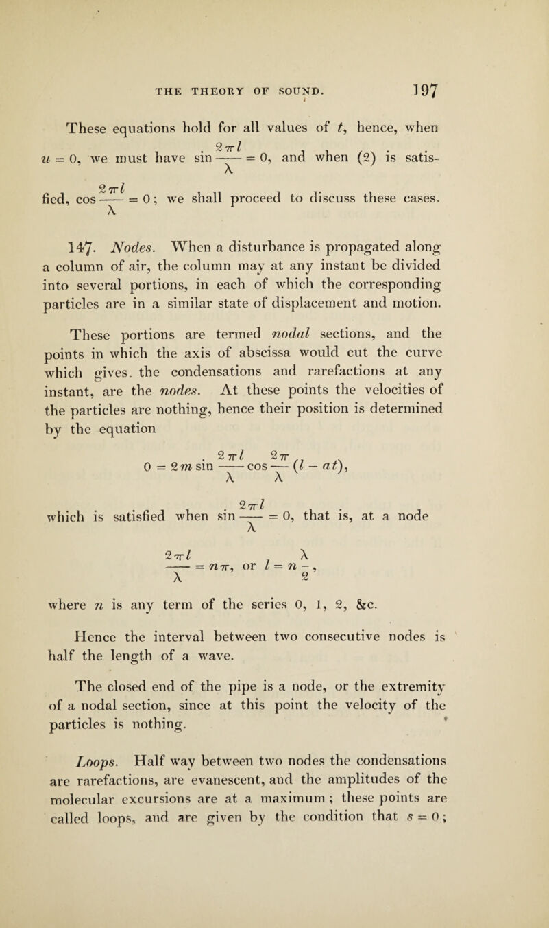 These equations hold for all values of t, hence, when u = o, we must have sin ~— = 0, and when (2) is satis- X 2 7rl fled, cos —j— = 0; we shall proceed to discuss these cases. 147- Nodes. When a disturbance is propagated along a column of air, the column may at any instant be divided into several portions, in each of which the corresponding particles are in a similar state of displacement and motion. These portions are termed nodal sections, and the points in which the axis of abscissa would cut the curve which gives, the condensations and rarefactions at any instant, are the nodes. At these points the velocities of the particles are nothing, hence their position is determined by the equation • 2trl 27T . 0 = 2 m sin-cos — (/ — a r), X X 2 tt/ which is satisfied when sin-- = 0, that is, at a node 2 nr l X -= 7171-, or / = n - , X 2 where n is any term of the series 0, 1, 2, &c. Hence the interval between two consecutive nodes is half the length of a wave. The closed end of the pipe is a node, or the extremity of a nodal section, since at this point the velocity of the particles is nothing. Loops. Half way between two nodes the condensations are rarefactions, are evanescent, and the amplitudes of the molecular excursions are at a maximum ; these points are called loops, and are given by the condition that s = o;