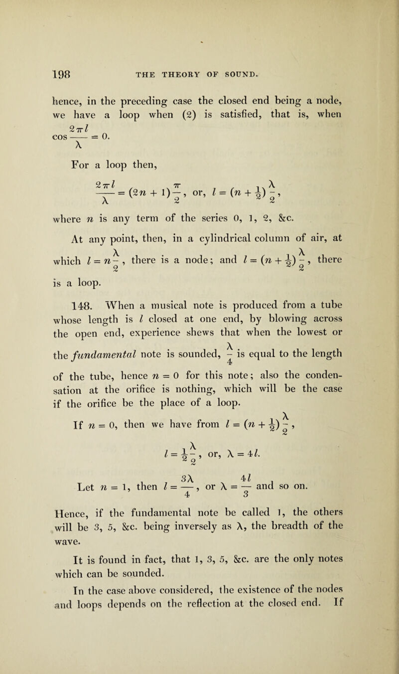 hence, in the preceding case the closed end being a node, we have a loop when (2) is satisfied, that is, when 27rl cos-= 0. X For a loop then, 2 7i-l , .7r , , 1xX -= (2 ra + 1) — , or, l = (n + ±)-, X 2 2 2 where n is any term of the series 0, 1, 2, &c. At any point, then, in a cylindrical column of air, at which l — n- , there is a node; and Z=(w + A)-, there 2 2 2 is a loop. 148. When a musical note is produced from a tube whose length is l closed at one end, by blowing across the open end, experience shews that when the lowest or the fundamental note is sounded, ^ is equal to the length of the tube, hence n = 0 for this note; also the conden¬ sation at the orifice is nothing, which will be the case if the orifice be the place of a loop. If n _ o, then we have from l = (n + - , i X l = X - , or, X = 41. 4 O Let n - 1, then l = 3X x 4Z X = — and so on. or Hence, if the fundamental note be called 1, the others will be 3, 5, &c. being inversely as X, the breadth of the wave. It is found in fact, that 1, 3, 5, Sec. are the only notes which can be sounded. In the case above considered, the existence of the nodes and loops depends on the reflection at the closed end. If
