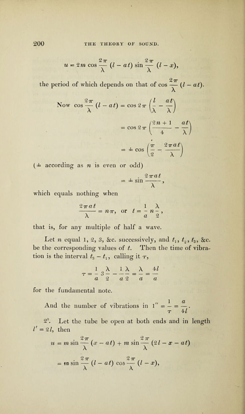 2 7T 9 u = 2m cos — (l — at) sin — (/ — <2?), X X 2 7T the period of which depends on that of cos — [l ,T 2?r \ (l at\ Now cos — (l — at) = cos 27r- X ' VX X/ — at). = cos 2 7r '2w 4- 1 ats X / 7r 2wat' = ± cos-- \2 X , according as n is even or odd) . 2 7rat = ± sin-, X which equals nothing when 27rat 1 X -- = mr, or t = - n- , X a 2 that is, for any multiple of half a wave. Let n equal 1, 2, 3, &c. successively, and t2i t3, &c. be the corresponding values of Then the time of vibra¬ tion is the interval t3 — tx, calling it t, _loX 1 ^ ^ _ 4/ a 2 a 2 a a for the fundamental note. a And the number of vibrations in 1 = — = —. r 4/ 2n. Let the tube be open at both ends and in length l' = 2/, then 2 7r 2 7T u — m sin — (00 — at) + m sin — (21 — x — at) X V ' X V ' 2 7T 9 7T = m sin — (l - at) cos — (l - <27), X A