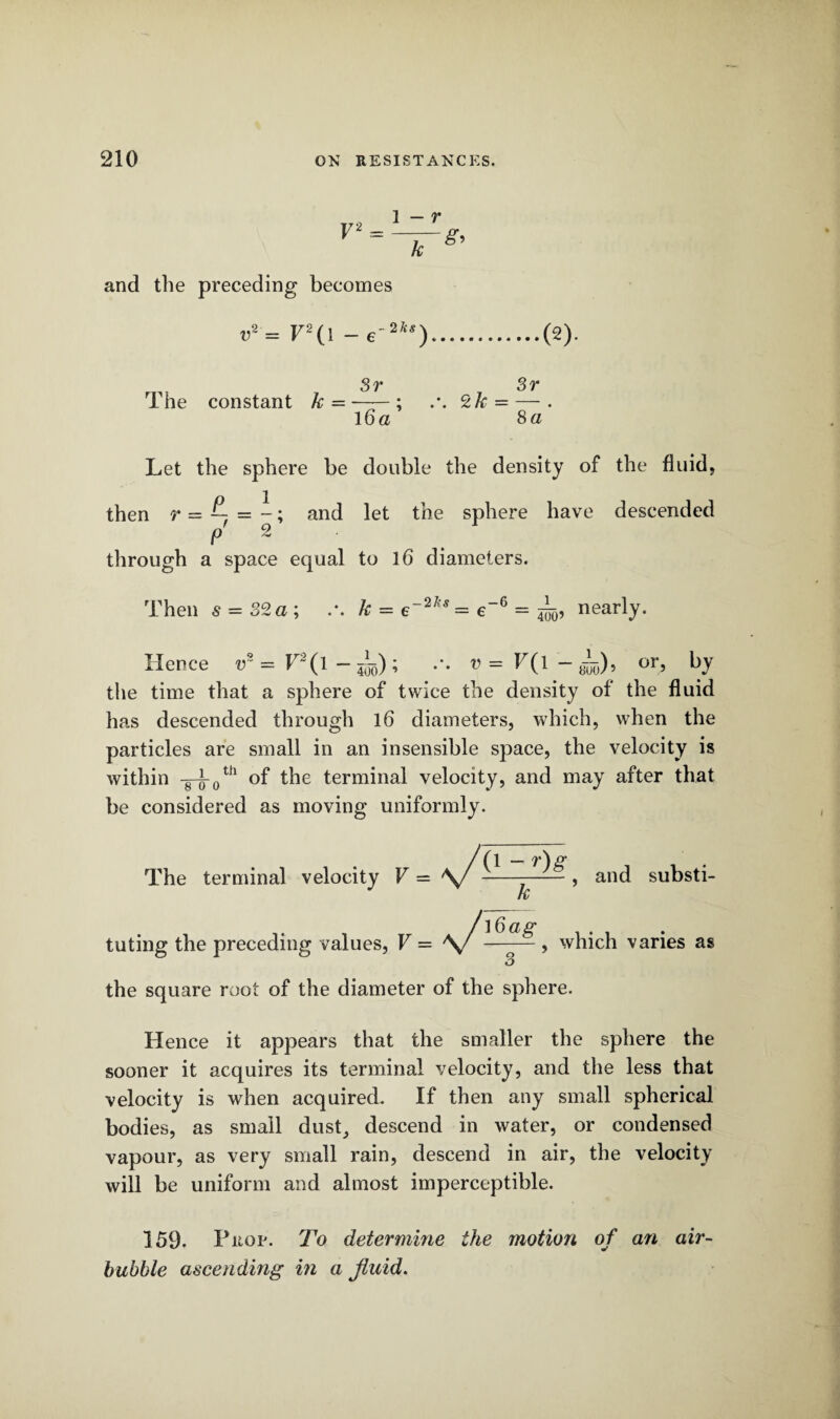 V2 and the preceding becomes i>2 = V2(l - e' 2ks) Sr Sr The constant k = --; 2k- — . 16 a 8 a Let the sphere be double the density of the fluid, then r = and let the sphere have descended p 2 through a space equal to 16 diameters. Then s = 82a; .*. k = e~2l!s = e-6 = 4^, nearly. Hence v* = T2(l - 555); .*. v=F(l-L)9 Gr, by the time that a sphere of twice the density of the fluid has descended through 16 diameters, which, when the particles are small in an insensible space, the velocity is within -8-J-0th of the terminal velocity, and may after that be considered as moving uniformly. /(l — The terminal velocity V = \/---, and substi¬ tuting the preceding values , V= V k ]6ag , which varies as the square root of the diameter of the sphere. Hence it appears that the smaller the sphere the sooner it acquires its terminal velocity, and the less that velocity is when acquired. If then any small spherical bodies, as small dust, descend in water, or condensed vapour, as very small rain, descend in air, the velocity will be uniform and almost imperceptible. 159. Prop. To determine the motion of an air- bubhle ascending in a fluid.