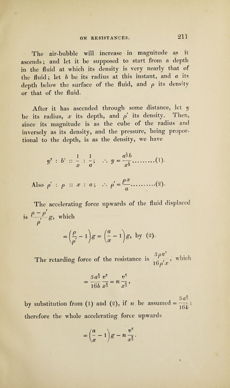 The air-bubble will increase in magnitude as it ascends; and let it be supposed to start from a depth in the fluid at which its density is very nearly that of the fluid; let h be its radius at this instant, and a its depth below the surface of the fluid, and p its density or that of the fluid. After it has ascended through some distance, let y be its radius, a? its depth, and p its density. Then, since its magnitude is as the cube of the radius and inversely as its density, and the pressure, being propor¬ tional to the depth, is as the density, we have 1 1 a*b ....(!)■ </ ■ b* • • • _ • • • • 5 y - .. a a as Also p : p :: a : a; II Q- • • .(2). The accelerating force upwards of the fluid displaced is g, which P = l^-l)g= F-l)#, by (2). a KcV 3pv . . The retarding force of the resistance is ' , > winch & 160 a ooiS v2 v = 71 5 ? 16b a?3 a13 by substitution from (l) and (2), if n be assumed = therefore the whole accelerating force upwards 166’