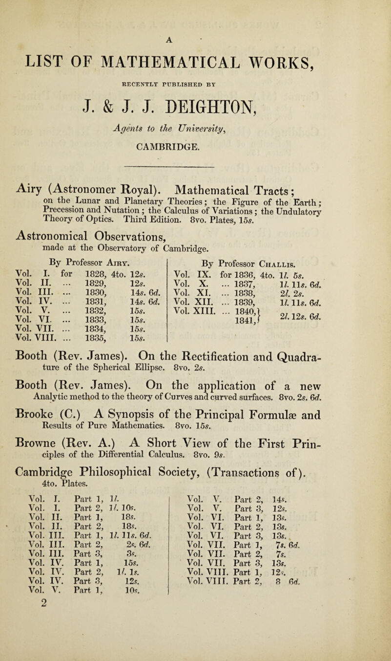 A LIST OF MATHEMATICAL WORKS, RECENTLY PUBLISHED BY J. & J. J. DEIGHTON, Agents to the University, CAMBRIDGE. Airy (Astronomer Royal). Mathematical Tracts; on the Lunar and Planetary Theories; the Figure of the Earth; Precession and Nutation; the Calculus of Variations; the Undulatory Theory of Optics. Third Edition. 8vo. Plates, 15s. Astronomical Observations, made at the Observatory of Cambridge. By Professor Airy. Vol. I. for 1828, c-+- o . i—i to 09 • Vol. II. ... 1829, 12s. Vol. III. ... 1830, 14s. 6d. Vol. IV. ... 1831, 14s. 6d. Vol. V. ... 1832, 15s. Vol. VI. ... 1833, 15s. Vol. VII. ... 1834, 15s. Vol. VIII. ... 1835, 15s. By Professor Challis. Vol. IX. for 1836, 4to. 1/. 5s. Vol. X. ... 1837, 1/. 11s. Gd. Vol. XI. ... 1838, 21. 2s. Vol. XII. ... 1839, 11.11 s. Gd. Vol. XIII. ... 1840,1 1841,1 21.12 s. Gd. Booth (Rev. James). On the Rectification and Quadra¬ ture of the Spherical Ellipse. 8vo. 2s. Booth (Rev. James). On the application of a new Analytic method to the theory of Curves and curved surfaces. 8vo. 2.?. Gd, Brooke (C.) A Synopsis of the Principal Formulas and Results of Pure Mathematics. 8vo. 15s. Browne (Rev. A.) A Short View of the First Prin¬ ciples of the Differential Calculus. 8vo. 9s. Cambridge Philosophical Society, (Transactions of). 4to. Plates. V ol. I. Part 1, 11. Vol. V. Part 2, 14s. Vol. I. Part 2, 11. 10 s. Vol. V. Part 3, 12 s. Vol. II. Part L 18s. Vol. VI. Part 1, 13 s. Vol. 11. Part 2, 18 s. Vol. VI. Part 2, 13s. Vol. III. Part 1, It. 11s. Gd. Vol. VI. Part 3, 13s. Vol. III. Part 2, 2s. Gd, Vol. VII. Part I, 7s. Gd. Vol. III. Part 3, 8s. Vol. VII. Part 2, 7s. Vol. IV. Part 1, 1 os. Vol. VII. Part 3, 13s. Vol. IV. Part 2, 11. Is. Vol. VIII. Part 1, 12 s. Vol. IV. Part 3, 12s. Vol. VIII. Part 2, 8 Gd. Vol. 2 V. Part h 10s.