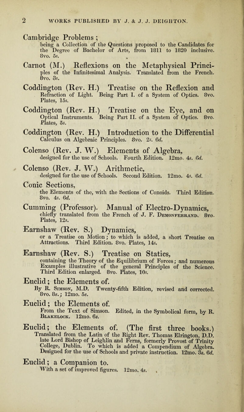 Cambridge Problems ; being a Collection of the Questions proposed to the Candidates for the Degree of Bachelor of Arts, from 1811 to 1820 inclusive. 8vo. 5s. Carnot (M.) Reflexions on the Metaphysical Princi¬ ples of the Infinitesimal Analysis. Translated from the French. 8vo. 3?. Coddington (Rev. H.) Treatise on the Reflexion and Refraction of Light. Being Part I. of a System of Optics. 8vo. Plates, 15s. Coddington (Rev. H.) Treatise on the Eye, and on Optical Instruments. Being Part II. of a System of Optics. 8vo. Plates, 5s. Coddington (Rev. H.) Introduction to the Differential Calculus on Algebraic Principles. 8vo. 2s. Qd. Colenso (Rev. J. W.) Elements of Algebra, designed for the use of Schools. Fourth Edition. 12mo. 4s. Qd. Colenso (Rev. J. W.) Arithmetic, designed for the use of Schools. Second Edition. 12mo. 4s. Qd. Conic Sections, the Elements of the, with the Sections of Conoids. Third Edition. 8vo. 4s. Qd. Gumming (Professor). Manual of Electro-Dynamics, chiefly translated from the French of J. F. Demonferrand. 8vo. Plates, 12s. Earnshaw (Rev. S.) Dynamics, or a Treatise on Motion; to which is added, a short Treatise on Attractions. Third Edition. 8vo. Plates, 14s. Earnshaw (Rev. S.) Treatise on Statics, containing the Theory of the Equilibrium of Forces; and numerous Examples illustrative of the general Principles of the Science. Third Edition enlarged. 8vo. Plates, 10s. Euclid; the Elements of. By R. Simson, M.D. Twenty-fifth Edition, revised and corrected. 8vo. 8s.; 12mo. 5s. Euclid; the Elements of. From the Text of Simson. Edited, in the Symbolical form, by R. Blakelock. 12mo. 6s. Euclid; the Elements of. (The first three books.) 1 ranslated from the Latin of the Right Rev. Thomas Elrington, D.D. late Lord Bishop of Leighlin and Ferns, formerly Provost of Trinity College, Dublin. To which is added a Compendium of Algebra. Designed for the use of Schools and private instruction. 12mo. 3s. Qd. Euclid; a Companion to. With a set of improved figures. 12mo. 4s. ,