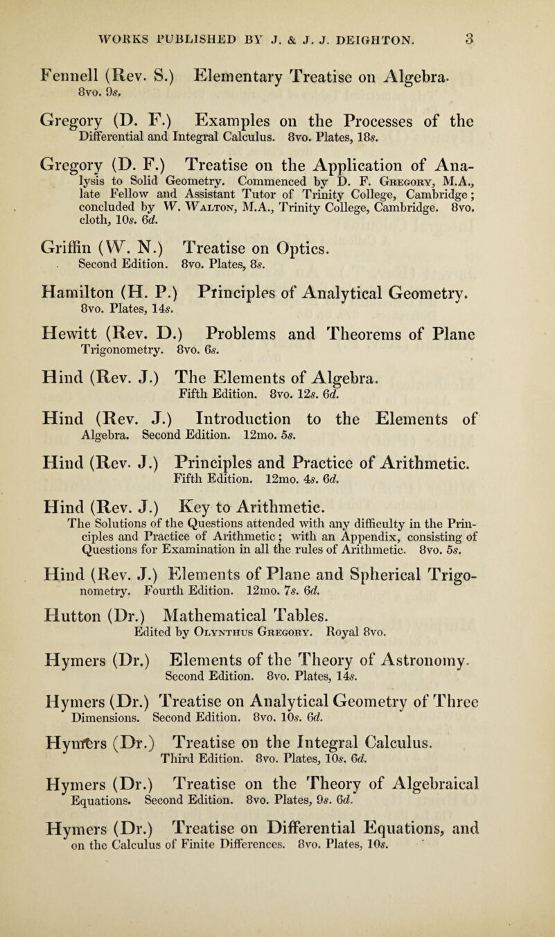 Fennell (Rev. S.) Elementary Treatise on Algebra. 8vo. 9s. Gregory (D. F.) Examples on the Processes of the Differential and Integral Calculus. 8vo. Plates, 18s. Gregory (D. F.) Treatise on the Application of Ana¬ lysis to Solid Geometry. Commenced by D. F. Gregory, M.A., late Fellow and Assistant Tutor of Trinity College, Cambridge; concluded by W. Walton, M.A., Trinity College, Cambridge. 8vo. cloth, 10s. 6c?. Griffin (W. N.) Treatise on Optics. Second Edition. 8vo. Plates, 8s. Hamilton (H. P.) Principles of Analytical Geometry. 8vo. Plates, 14s. Hewitt (Rev. D.) Problems and Theorems of Plane Trigonometry. 8vo. 6s. Hind (Rev. J.) The Elements of Algebra. Fifth Edition. 8vo. 12s. 6d. Hind (Rev. J.) Introduction to the Elements of Algebra. Second Edition. 12mo. 5s. Hind (Rev. J.) Principles and Practice of Arithmetic. Fifth Edition. 12mo. 4s. 6d. Hind (Rev. J.) Key to Arithmetic. The Solutions of the Questions attended with any difficulty in the Prin¬ ciples and Practice of Arithmetic; with an Appendix, consisting of Questions for Examination in all the rules of Arithmetic. 8vo. 5s. Hind (R ev. J.) Elements of Plane and Spherical Trigo¬ nometry. Fourth Edition. 12mo. 7s. 6c?. Hutton (Dr.) Mathematical Tables. Edited by Olynthus Gregory. Royal 8vo. Hymers (Dr.) Elements of the Theory of Astronomy. Second Edition. 8vo. Plates, 14s. Hymers (Dr.) Treatise on Analytical Geometry of Three Dimensions. Second Edition. 8vo. 10s. 6c?. Hyrtffcrs (Dr.) Treatise on the Integral Calculus. Third Edition. 8vo. Plates, 10s. 6c?. Hymers (Dr.) Treatise on the Theory of Algebraical Equations. Second Edition. 8vo. Plates, 9s. 6d. Hymers (Dr.) Treatise on Differential Equations, and on the Calculus of Finite Differences. 8vo. Plates, 10s.