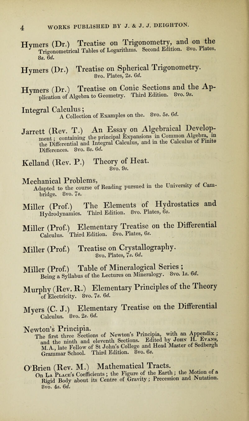 Hvmers (Dr.) Treatise on Trigonometry, and on the J Trigonometrical Tables of Logarithms. Second Edition. 8vo. Plates, 85. 6d. Hvmers (Dr.) Treatise on Spherical Trigonometry. J 8vo. Plates, 2s. 6d. Hvmers (Dr.) Treatise on Conic Sections and the Ap-  plication of Algebra to Geometry. Third Edition. 8vo. 9*. Integral Calculus; o * A Collection of Examples on the. 8vo. 5s. bd. Jarrett (Rev. T.) An Essay on Algebraical Develop- ment; containing the principal Expansions m Common Algebra, m the Differential and Integral Calculus, and in the Calculus of Finite Differences. 8vo. 8s. 6d. Kelland (Rev. P.) Theory of Heat. 8vo. 9^. Mechanical Problems, . _ TT . • * n Adapted to the course of Reading pursued m the University of Cam¬ bridge. 8vo. 75. Miller (Prof.) The Elements of Hydrostatics and Hydrodynamics. Third Edition. 8vo. Plates, 6s. Miller (Prof.) Elementary Treatise on the Differential Calculus. Third Edition. 8vo. Plates, 65. Miller (Prof.) Treatise on Crystallography. 8vo. Plates, 75. 6d. Miller (Prof.) Table of Mineralogical Series ; Being a Syllabus of the Lectures on Mineralogy. 8vo. 15. 6d. Murphy (Rev. R.) Elementary Principles of the Theory of Electricity. 8vo. 7s. 6d. Myers (C. J.) Elementary Treatise on the Differential Calculus. 8vo. 25. 6d. Newton’s Principia. , „. . . ... . ... The first three Sections of Newton s Principia, with an Appendix , and the ninth and eleventh Sections. Edited by John H. Evans, M. A., late Fellow of St John s College and Head Master of Sedbergh Grammar School. Third Edition. 8vo. 6s. O’Brien (Rev. M.) Mathematical Tracts. On La Places Coefficients ; the Figure of the Earth; the Motion of a Rigid Body about its Centre of Gravity; Precession and Nutation. 8vo. 45. 6d.