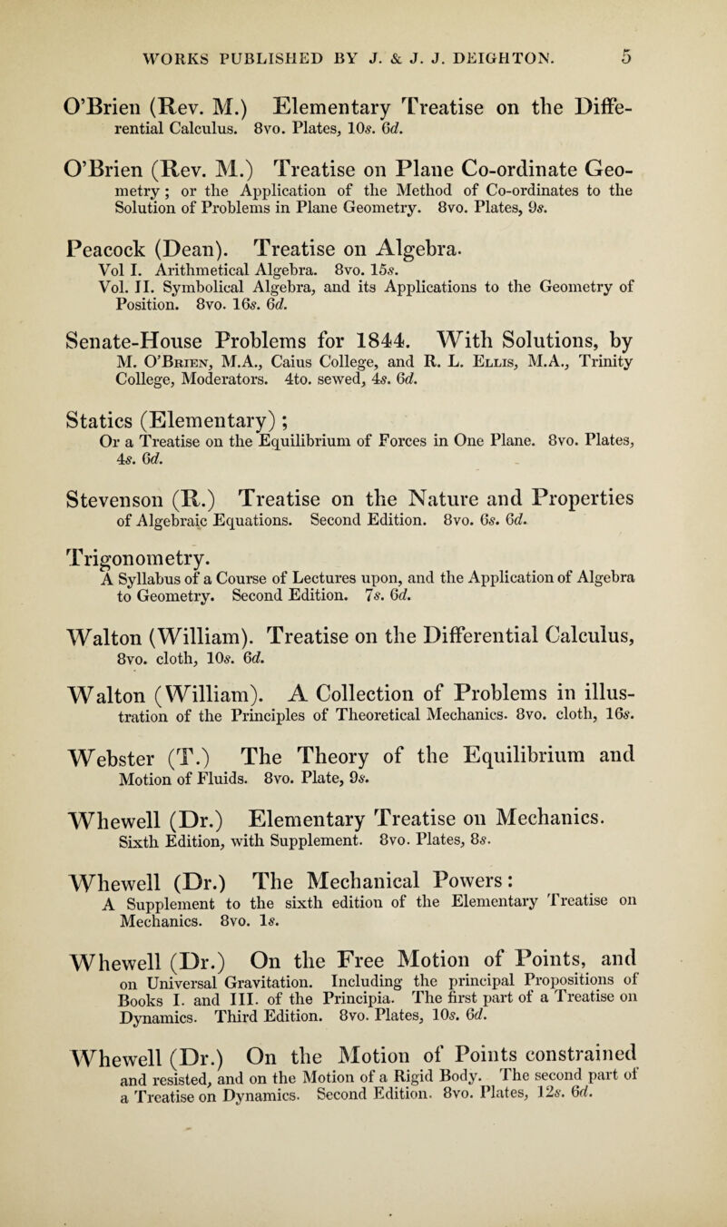 O’Brien (Rev. M.) Elementary Treatise on the Diffe¬ rential Calculus. 8vo. Plates, 10s. Qd. O’Brien (Rev. M.) Treatise on Plane Co-ordinate Geo¬ metry ; or the Application of the Method of Co-ordinates to the Solution of Problems in Plane Geometry. 8vo. Plates, 9s. Peacock (Dean). Treatise on Algebra. Vol I. Arithmetical Algebra. 8vo. 15s. Vol. II. Symbolical Algebra, and its Applications to the Geometry of Position. 8vo. 16s. Qd. Senate-House Problems for 1844. With Solutions, by M. O'Brien, M.A., Caius College, and R. L. Ellis, M.A., Trinity College, Moderators. 4to. sewed, 4s. Qd. Statics (Elementary); Or a Treatise on the Equilibrium of Forces in One Plane. 8vo. Plates, 4s. Qd. Stevenson (R.) Treatise on the Nature and Properties of Algebraic Equations. Second Edition. 8vo. 6s. Qd. Trigonometry. A Syllabus of a Course of Lectures upon, and the Application of Algebra to Geometry. Second Edition. 7s. Qd. Walton (William). Treatise on the Differential Calculus, 8vo. cloth, 10s. Qd. Walton (William). A Collection of Problems in illus¬ tration of the Principles of Theoretical Mechanics. 8vo. cloth, 16s. Webster (T.) The Theory of the Equilibrium and Motion of Fluids. 8vo. Plate, 9s. Whewell (Dr.) Elementary Treatise on Mechanics. Sixth Edition, with Supplement. 8vo. Plates, 8s. Whewell (Dr.) The Mechanical Powers: A Supplement to the sixth edition of the Elementary Treatise on Mechanics. 8vo. Is. Whewell (Dr.) On the Free Motion of Points, and on Universal Gravitation. Including the principal Propositions of Books I. and III. of the Principia. The first part of a Treatise on Dynamics. Third Edition. 8vo. Plates, 10s. Qd. Whewell (Dr.) On the Motion of Points constrained and resisted, and on the Motion of a Rigid Body. I he second pai t ol a Treatise on Dynamics. Second Edition. 8vo. Plates, 12s. <od.