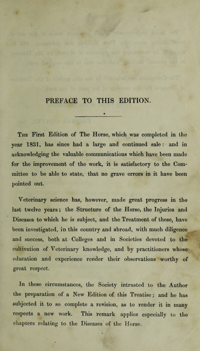 PREFACE TO THIS EDITION. The First Edition of The Horse, which was completed in the year 1831, has since had a large and continued sale: and in acknowledging the valuable communications which have been made for the improvement of the work, it is satisfactory to the Com¬ mittee to be able to state, that no grave errors in it have been pointed out. Veterinary science has, however, made great progress in the last twelve years; the Structure of the Horse, the Injuries and Diseases to which he is subject, and the Treatment of these, have been investigated, in this country and abroad, with much diligence and success, both at Colleges and in Societies devoted to the cultivation of Veterinary knowledge, and by practitioners whose education and experience render their observations worthy of great respect. In these circumstances, the Society intrusted to the Author the preparation of a New Edition of this Treatise; and he has subjected it to so complete a revision, as to render it in many respects a new work. This remark applies especially to the chapters relating to the Diseases of the Horse.
