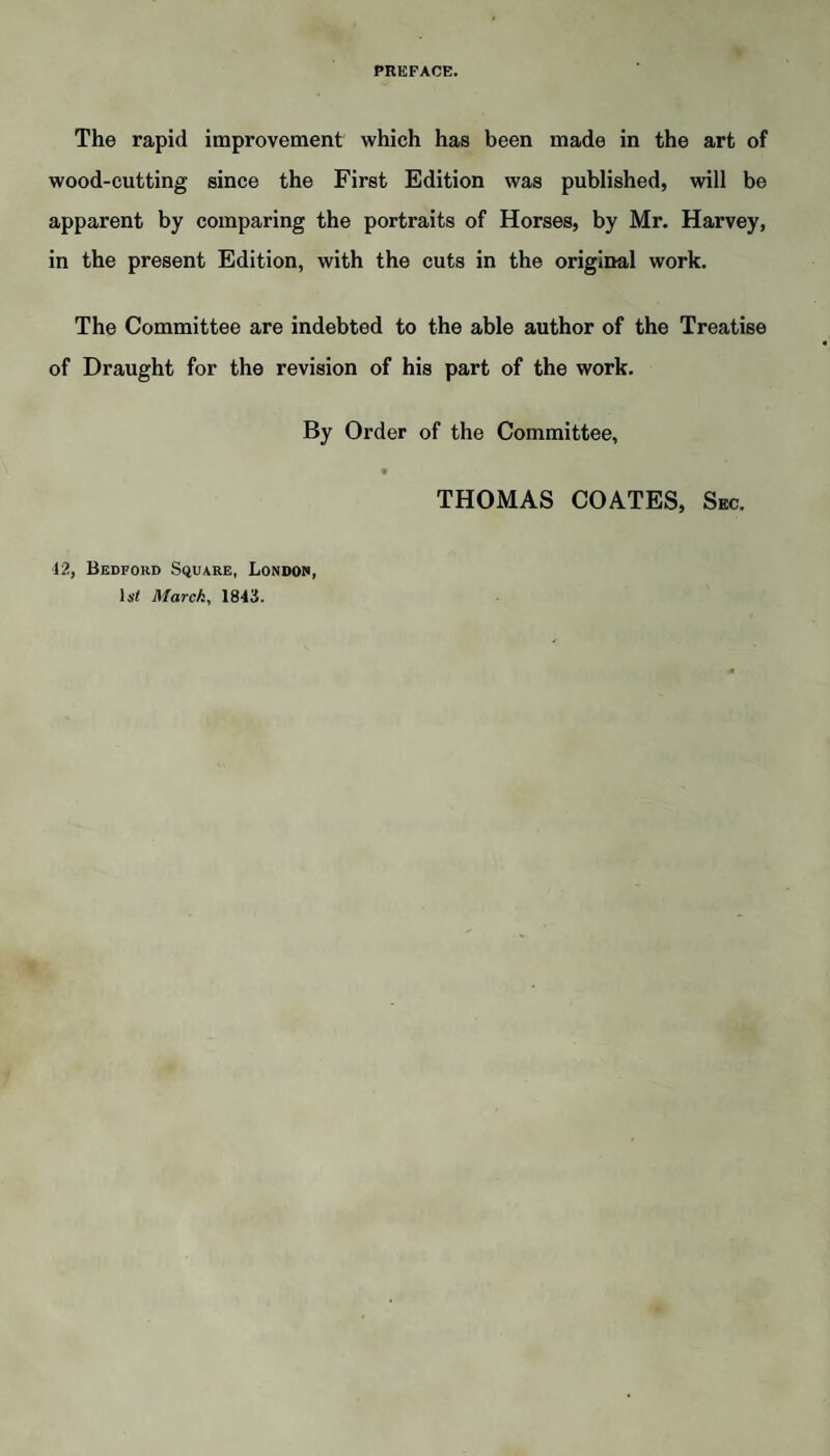 PREFACE. The rapid improvement which has been made in the art of wood-cutting since the First Edition was published, will be apparent by comparing the portraits of Horses, by Mr. Harvey, in the present Edition, with the cuts in the original work. The Committee are indebted to the able author of the Treatise of Draught for the revision of his part of the work. By Order of the Committee, THOMAS COATES, Sec. 42, Bedford Square, London, li'< March, 1843.