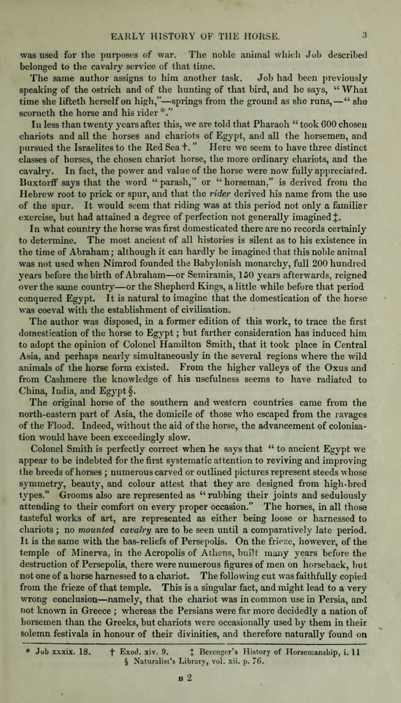 was used for the purposes of war. The noble animal which Job described belonged to the cavalry service of that time. The same author assigns to him another task. Job had been previously speaking of the ostrich and of the hunting of that bird, and he says, “ What time she lifteth herself on high,”—springs from the ground as she runs,—“ she scorneth the horse and his rider In less than twenty years after this, we are told that Pharaoh “ took 600 chosen chariots and all the horses and chariots of Egypt, and all the horsemen, and pursued the Israelites to the Red Sea t. ” Here we seem to have three distinct classes of horses, the chosen chariot horse, the more ordinary chariots, and the cavalry. In fact, the power and value of the horse were now fully appreciated. Buxtorff says that the word “ parash,” or “ horseman,” is derived from the Hebrew root to prick or spur, and that the rider derived his name from the use of the spur. It would seem that riding was at this period not only a familiar exercise, but had attained a degree of perfection not generally imagined;}:. In what country the horse was first domesticated there are no records certainly to determine. The most ancient of all histories is silent as to his existence in the time of Abraham; although it can hardly be imagined that this noble animal was not used when Nimrod founded the Babylonish monarchy, full 200 hundred years before the birth of Abraham—or Semiramis, 150 years afterwards, reigned over the same country—or the Shepherd Kings, a little while before that period conquered Egypt. It is natural to imagine that the domestication of the horse was coeval with the establishment of civilisation. The author was disposed, in a former edition of this work, to trace the first domestication of the horse to Egypt; but farther consideration has induced him to adopt the opinion of Colonel Hamilton Smith, that it took place in Central Asia, and perhaps nearly simultaneously in the several regions where the wild animals of the horse form existed. From the higher valleys of the Oxus and from Cashmere the knowledge of his usefulness seems to have radiated to China, India, and Egypt §. The original horse of the southern and western countries came from the north-eastern part of Asia, the domicile of those who escaped from the ravages of the Flood. Indeed, without the aid of the horse, the advancement of colonisa¬ tion would have been exceedingly slow. Colonel Smith is perfectly correct when he says that “ to ancient Egypt we appear to be indebted for the first systematic attention to reviving and improving the breeds of horses ; numerous carved or outlined pictures represent steeds whose symmetry, beauty, and colour attest that they are designed from high-bred types. Grooms also are represented as “rubbing their joints and sedulously attending to their comfort on eveiy proper occasion.” The horses, in all those tasteful works of art, are represented as either being loose or harnessed to chariots; no mounted cavalry are to be seen until a comparatively late period. It is the same with the bas-reliefs of Persepolis. On the frieze, however, of the temple of Minerva, in the Acropolis of Athens, built many years before the destruction of Persepolis, there were numerous figures of men on horseback, but not one of a horse harnessed to a chariot. The following cut was faithfully copied from the frieze of that temple. This is a singular fact, and might lead to a very wrong conclusion—namely, that the chariot was in common use in Persia, and not known in Greece ; whereas the Persians were far more decidedly a nation of horsemen than the Greeks, but chariots were occasionally used by them in their solemn festivals in honour of their divinities, and therefore naturally found on * Job xxxix. 18. f Exod. xiv. 9. X Berenger’9 History of Horsemanship, i. 11 § Naturalist’s Library, vol. xii. p. 76.