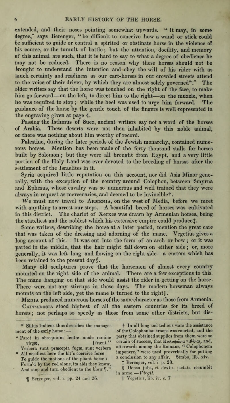 extended, and their noses pointing somewhat upwards. “It may, in some degree,” says Berenger, “ be difficult to conceive how a wand or stick could 6c sufficient to guide or control a spirited or obstinate horse in the violence of his course, or the tumult of battle; but the attention, docility, and memory of this animal are such, that it is hard to say to what a degree of obedience he may not be reduced. There is no reason why these horses should not be brought to understand the intention and obey the will of his rider with as tnuch certainty and readiness as our cart-horses in our crowded streets attend to the voice of their driver, by which they are almost solely governed*.” The older writers say that the horse was touched on the right of the face, to make him go forward—on the left, to direct him to the right—on the muzzle, when he was required to stop ; while the heel was used to urge him forward. The guidance of the horse by the gentle touch of the fingers is well represented in the engraving given at page 4. Passing the Isthmus of Suez, ancient writers say not a word of the horses of Arabia. These deserts were not then inhabited by this noble animal, or there was nothing about him worthy of record. Palestine, during the later periods of the Jewish monarchy, contained nume¬ rous horses. Mention has been made of the forty thousand stalls for horses built by Solomon ; but they were all brought from Egypt, and a very little portion of the Holy Land was ever devoted to the breeding of horses after the settlement of the Israelites in it. Syria acquired little reputation on this account, nor did Asia Minor gene¬ rally, with the exception of the country around Colophon, between Smyrna and Ephesus, whose cavalry was so numerous and well trained that they were always in request as mercenaries, and deemed to be invinciblet. We must now travel to Armenia, on the west of Media, before we meet with anything to arrest our steps. A beautiful breed of horses was cultivated in this district. The chariot of Xerxes was drawn by Armenian horses, being the stateliest and the noblest which his extensive empire could produce J. Some writers, describing the horse at a later period, mention the great care that was taken of the dressing and adorning of the mane. Vegetius gives a long account of this. It was cut into the form of an arch or bow ; or it was parted in the middle, that the hair might fall down on either side; or, more generally, it was left long and flowing on the right side—a custom which has been retained to the present day$. Many old sculptures prove that the horsemen of almost every country mounted on the right side of the animal. There are a few exceptions to this. The mane hanging on that side would assist the rider in getting on the horse. There were not any stirrups in those days. The modern horseman always mounts on the left side, yet the mane is turned to the right||. Media produced numerous horses of the same character as those from Armenia. Cappadocia stood highest of all the eastern countries for its breed of horses; not perhaps so speedy as those from some other districts, but dis- * Silius Italicus thus describes the manage¬ ment of the early horse :— “ Paret in obsequium lentse mode ramine virgse, [fraeni.” Vcrbera sunt prsecepta fugae, sunt verbera “ All needless here the bit’s coercive force To guide the motions of the pliant horse : Form’d by the rod alone, its aids they know, And stop and turn obedient to the blow f In all long and tedious wars the assistance of the Colophonian troops was courted, and the party that obtained supplies from them were so certain of success, that KoXotpiava t lOivai, and, afterwards among the Romans, “ Colophoncin imponere,” were used proverbially for putting a conclusion to any affair. Strabo, lib. xiv. J Berenger, vol. i p. 20. § Denso juba, et dextro jactata rccumbit in armo.— Virgil. II Vegetius, lib. iv. c. 7 Berenger, vol. i. pp. 21 and 26.