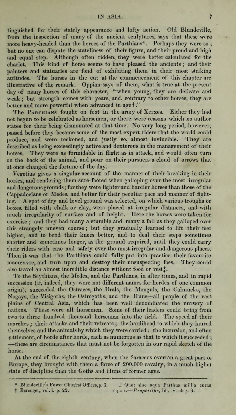 tinguished for their stately appearance and lofty action. Old Blundeville, from the inspection of many of the ancient sculptures, says that these were more heavy-headed than the heroes of the Parthians*. Perhaps they were so ; but no one can dispute the stateliness of their figure, and their proud and high and equal step. Although often ridden, they were better calculated for the chariot. This kind of horse seems to have pleased the ancients; and their painters and statuaries are fond of exhibiting them in their most striking attitudes. The horses in the cut at the commencement of this chapter are illustrative of the remark. Oppian says of them, what is true at the present day of many horses of this character, “ when young, they are delicate and weak; but strength comes with years, and, contrary to other horses, they are better and more powerful when advanced in age+.” The Parthians fought on foot in the army of Xerxes. Either they had not begun to be celebrated as horsemen, or there were reasons which no author states for their being dismounted at that time. No very long period, however, passed before they became some of the most expert riders that the world could produce, and were reckoned, and justly so, almost invincible. They are described as being exceedingly active and dexterous in the management of their horses. They were as formidable in flight as in attack, and would often turn on the back of the animal, and pour on their pursuers a cloud of arrows that at once changed the fortune of the day. Vegetius gives a singular account of the manner of their breaking in their horses, and rendering them sure-footed when galloping over the most irregular and dangerous grounds; for they were lighter and hardier horses than those of the Cappadocians or Medes, and tetter for their peculiar pace and manner of fight¬ ing. A spot of dry and level gi'ound was selected, on which various troughs or boxes, filled with chalk or clay, were placed at irregular distances, and with much irregularity of surface and of height. Here the horses were taken for exercise ; and they had many a stumble and many a fall as they galloped over this strangely uneven course; but they gradually learned to lift their feet higher, and to bend their knees better, and to deal their steps sometimes shorter and sometimes longer, as the ground required, until they could carry their riders with ease and safety over the most irregular and dangerous places. Then it was that the Parthians could fully put into practice their favourite manoeuvre, and turn upon and destroy their unsuspecting foes. They could also travel an almost incredible distance without food or rest;);. To the Scythians, the Medes, and the Parthians, in after times, and in rapid succession (if, indeed, they were not different names for hordes of one common origin), succeeded the Ostraces, the Urals, the Monguls, the Calmucks, the Nogays, the Visigoths, the Ostrogoths, and the Huns—all people of the vast plains of Central Asia, which has been well denominated the nursery of nations. These were all horsemen. Some of their leaders could bring from two to three hundred thousand horsemen into the field. The speed of their marches; their attacks and their retreats ; the hardihood to which they inured themselves and the animals by which they were carried ; the incursion, and often $ ttlemcnt, of horde after horde, each as numerous as that to which it succeeded ; —these are circumstances that must not be forgotten in our rapid sketch of the horse. At the end of the eighth century, when the Saracens overran a great part o. Europe, they brought with them a force of 200,000 cavalry, in a much highet state of discipline than the Goths and H uns of former ages. * Blundeville’s FowurChicfcst Offices, p. 3. J Quot sine aqua Paitluis miliia currat t Bennger, vol.i. ]t. 22. equus.—Propertius, lib. iv. cleg. 3.