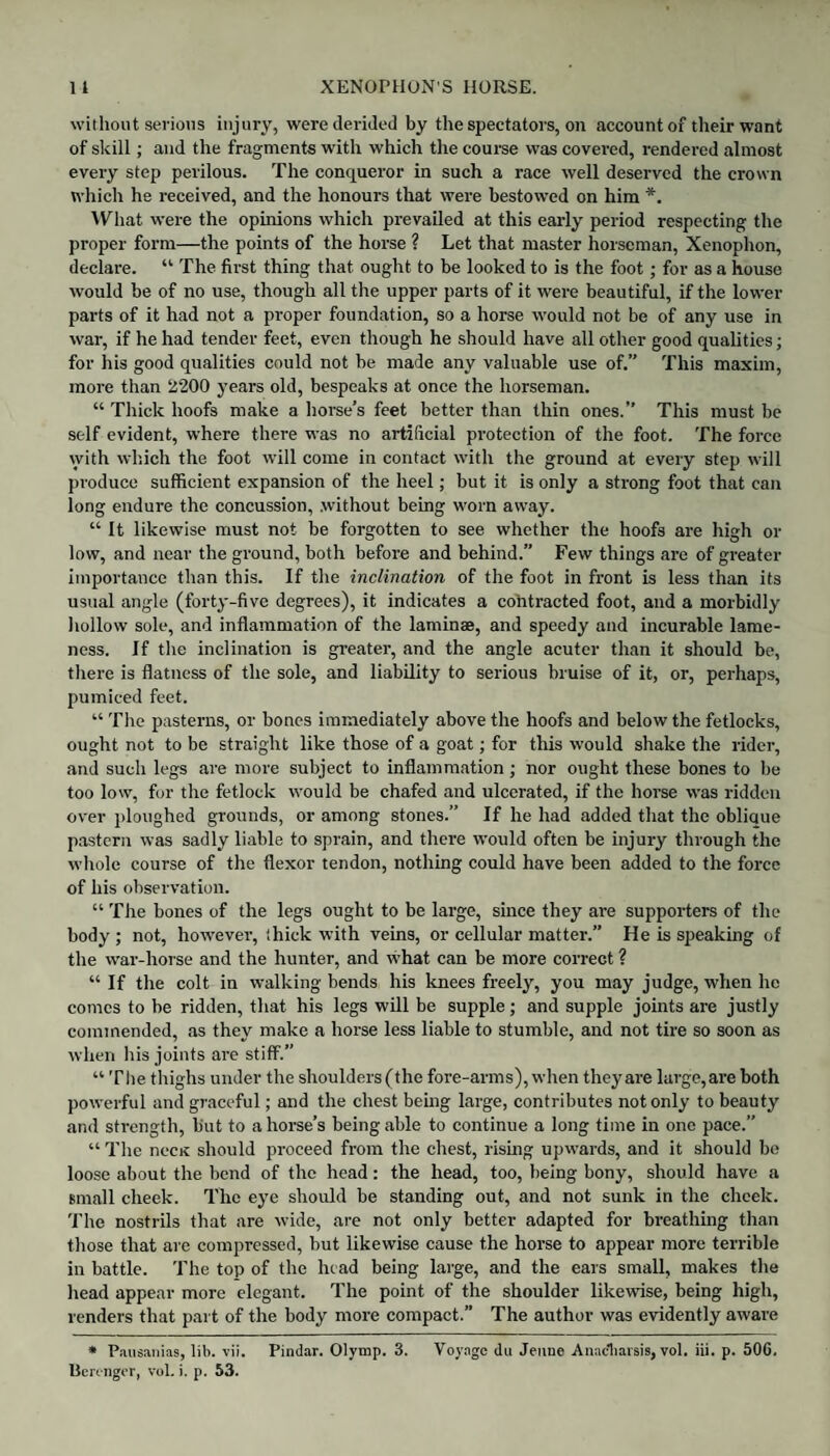 XENOPHON'S HORSE. 1 l without serious injury, were derided by the spectators, on account of their want of skill; and the fragments with which the course was covered, rendered almost every step perilous. The conqueror in such a race well deserved the crown which he received, and the honours that were bestowed on him *. What were the opinions which prevailed at this early period respecting the proper form—the points of the horse ? Let that master horseman, Xenophon, declare. “ The first thing that ought to be looked to is the foot; for as a house would be of no use, though all the upper parts of it were beautiful, if the lower parts of it had not a proper foundation, so a horse would not be of any use in war, if he had tender feet, even though he should have all other good qualities; for his good qualities could not be made any valuable use of.” This maxim, more than 2200 years old, bespeaks at once the horseman. “ Thick hoofs make a horse’s feet better than thin ones.” This must be self evident, where there was no artificial protection of the foot. The force with which the foot will come in contact with the ground at every step will produce sufficient expansion of the heel; but it is only a strong foot that can long endure the concussion, .without being worn away. “ It likewise must not be forgotten to see whether the hoofs are high or low, and near the ground, both before and behind.” Few things are of greater importance than this. If the inclination of the foot in front is less than its usual angle (forty-five degrees), it indicates a contracted foot, and a morbidly hollow sole, and inflammation of the laminae, and speedy and incurable lame¬ ness. If the inclination is greater, and the angle acuter than it should be, there is flatness of the sole, and liability to serious bruise of it, or, perhaps, pumiced feet. “ The pasterns, or bones immediately above the hoofs and below the fetlocks, ought not to be straight like those of a goat; for this would shake the rider, and such legs are more subject to inflammation ; nor ought these bones to be too low, for the fetlock would be chafed and ulcerated, if the horse was ridden over ploughed grounds, or among stones.” If he had added that the oblique pastern was sadly liable to sprain, and there would often be injury through the whole course of the flexor tendon, nothing could have been added to the force of his observation. “ The bones of the legs ought to be large, since they are supporters of the body ; not, however, thick with veins, or cellular matter.” He is speaking of the war-horse and the hunter, and what can be more correct ? “ If the colt in walking bends his knees freely, you may judge, when he comes to be ridden, that his legs will be supple; and supple joints are justly commended, as they make a horse less liable to stumble, and not tire so soon as when his joints are stiff.” “ The thighs under the shoulders (the fore-arms), when they are large,are both powerful and graceful; and the chest being large, contributes not only to beauty and strength, but to a horse’s being able to continue a long time in one pace.” “ The necK should proceed from the chest, rising upwards, and it should be loose about the bend of the head: the head, too, being bony, should have a small cheek. The eye should be standing out, and not sunk in the cheek. The nostrils that are wide, are not only better adapted for breathing than those that are compressed, but likewise cause the horse to appear more terrible in battle. The top of the head being large, and the ears small, makes the head appear more elegant. The point of the shoulder likewise, being high, renders that part of the body more compact.” The author was evidently aware * Pausanias, lit. vii. Pindar. Olymp. 3. Voyage dn Jemie Anacliaisis, vol. iii. p. 50C. Uerengor, vol. i. p. 53.