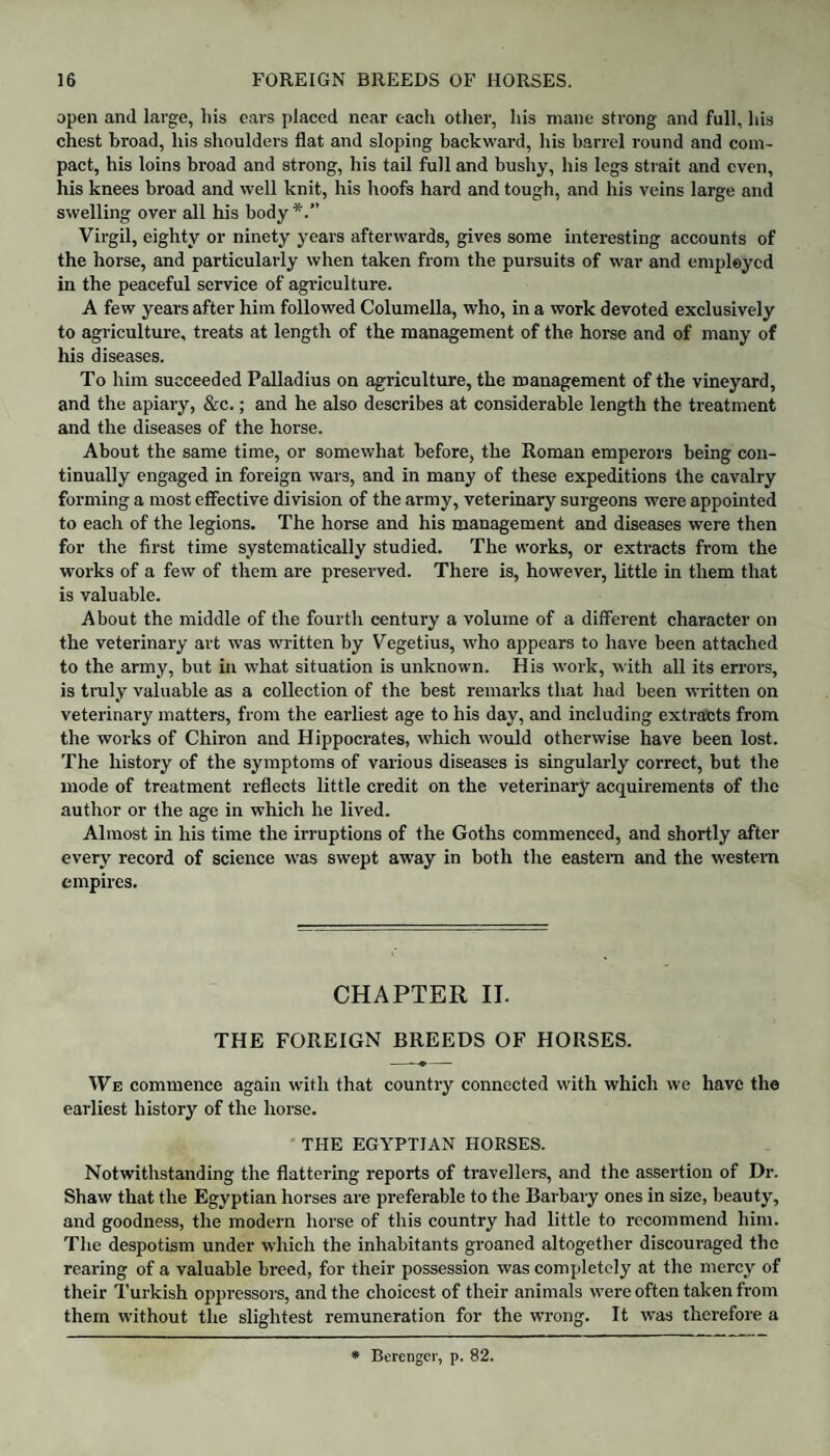 open and large, bis ears placed near each other, his mane strong and full, his chest broad, his shoulders flat and sloping backward, his barrel round and com¬ pact, his loins broad and strong, his tail full and bushy, his legs strait and even, his knees broad and well knit, his hoofs hard and tough, and his veins large and swelling over all his body*.” Virgil, eighty or ninety years afterwards, gives some interesting accounts of the horse, and particularly when taken from the pursuits of war and employed in the peaceful service of agriculture. A few years after him followed Columella, who, in a work devoted exclusively to agriculture, treats at length of the management of the horse and of many of his diseases. To him succeeded Palladius on agriculture, the management of the vineyard, and the apiary, &c.; and he also describes at considerable length the treatment and the diseases of the horse. About the same time, or somewhat before, the Roman emperors being con¬ tinually engaged in foreign wars, and in many of these expeditions the cavalry forming a most effective division of the army, veterinary surgeons were appointed to each of the legions. The horse and his management and diseases were then for the first time systematically studied. The works, or extracts from the works of a few of them are preserved. There is, however, little in them that is valuable. About the middle of the fourth century a volume of a different character on the veterinary art was written by Vegetius, who appears to have been attached to the army, but in what situation is unknown. His work, with all its errors, is truly valuable as a collection of the best remarks that had been written on veterinary matters, from the earliest age to his day, and including extracts from the works of Chiron and Hippocrates, which would otherwise have been lost. The history of the symptoms of various diseases is singularly correct, but the mode of treatment reflects little credit on the veterinary acquirements of the author or the age in which he lived. Almost in his time the irruptions of the Goths commenced, and shortly after every record of science was swept away in both the eastern and the western empires. CHAPTER II. THE FOREIGN BREEDS OF HORSES. We commence again with that country connected with which we have the earliest history of the horse. THE EGYPTIAN HORSES. Notwithstanding the flattering reports of travellers, and the assertion of Dr. Shaw that the Egyptian horses are preferable to the Barbary ones in size, beauty, and goodness, the modem horse of this country had little to recommend him. The despotism under which the inhabitants groaned altogether discouraged the rearing of a valuable breed, for their possession was completely at the mercy of their Turkish oppressors, and the choicest of their animals were often taken from them without the slightest remuneration for the wrong. It was therefore a * Bercnger, p. 82.