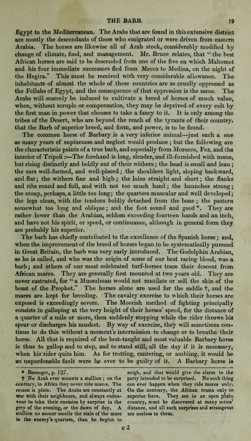 Egypt to the Mediterranean. The Arabs that are found in this extensive district are mostly the descendants of those who emigrated or were driven from eastern Arabia. The horses are likewise all of Arab stock, considerably modified by change of climate, food, and management. Mr. Bruce relates, that “ the best African horses are said to be descended from one of the five on which Mahomet and his four immediate successors fled from Mecca to Medina, on the night of the Hegira.” This must be received with very considerable allowance. The inhabitants of almost the whole of these countries are as cruelly oppressed as the Fellahs of Egypt, and the consequence of that oppression is the same. The Arabs will scarcely be induced to cultivate a breed of horses of much value, when, without scruple or compensation, they may be deprived of every colt by the first man in power that chooses to take a fancy to it. It is only among the tribes of the Desert, who are beyond the reach of the tyrants of their country, that the Barb of superior breed, and form, and power, is to be found. The common horse of Barbary is a very inferior animal—just such a one as many years of supineness and neglect would produce ; but the following are the characteristic points of a true barb, and especially from Morocco, Fez, and the interior of Tripoli:—The forehand is long, slender, and ill-furnished with mane, but rising distinctly and boldly out of their withers; the head is small and lean ; the eavs well-formed, and well-placed; the shoulders light, sloping backward, and flat; the withers fine and high; the loins straight and short; the flanks and ribs round and full, and with not too much band; the haunches strong; the croup, perhaps, a little too long; the quarters muscular and well developed; the legs clean, with the tendons boldly detached from the bone; the pastern somewhat too long and oblique; and the foot sound and good*. They are rather lower than the Arabian, seldom exceeding fourteen hands and an inch, and have not his spirit, or speed, or continuance, although in general form they are probably his superior. The barb has chiefly contributed to the excellence of the Spanish horse; and, when the improvement of the breed of horses began to be systematically pursued in Great Britain, the barb was very early introduced. The Godolphin Arabian, as he is called, and who was the origin of some of our best racing blood, was a barb; and others of our most celebrated turf-horses trace their descent from African mares. They are generally first mounted at two years old. They are never castrated, for “ a Mussulman would not mutilate or sell the skin of the beast of the Prophet.” The horses alone are used for the saddle t, and the mares are kept for breeding. The cavalry exercise to which their horses are exposed is exceedingly severe. The Moorish method of fighting principally consists in galloping at the very height of their horses’ speed, for the distance of a quarter of a mile or more, then suddenly stopping while the rider throws his spear or discharges his musket. By way of exercise, they will sometimes con¬ tinue to do this without a moment’s intermission to change or to breathe their horse. All that is required of the best-taught and most valuable Barbary horse is thus to gallop and to stop, and to stand still, all the day if it is necessary, when his'rider quits him. As for trotting, cantering, or ambling, it would be an unpardonable fault were lie ever to be guilty of it. A Barbary horse is neigh, and that would give the alarm to the party intended to be surprised. No such thing can ever happen when they ride mares only. On the contrary, the African trusts only to superior force. They are in an open plain country, must he discovered at many miles’ distance, and all such surprises and stratagems are useless to them. c 2 * Berenger, p. 127. ■f No Arab ever mounts a stallion ; on the contrary, in Africa they never ride marcs. The reason is plain. The Arabs are constantly at war with their neighbours, and always endea¬ vour to take their enemies by surprise in the grey of the evening, or the dawn of day. A stallion no sooner smells the stale of the mare in the enemy’s quarters, than he begins to