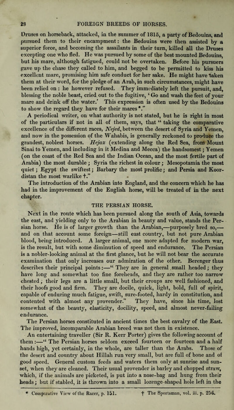 Druses on horseback, attacked, in the summer of 1815, a party of Bedouins, and pursued them to their encampment: the Bedouins were then assisted by a superior force, and becoming the assailants in their turn, killed all the Druses excepting one who fled. He was pursued by some of the best mounted Bedouins, but his mare, although fatigued, could not be overtaken. Before his pursuers gave up the chase they called to him, and begged to be permitted to kiss his excellent mare, promising him safe conduct for her sake. He might have taken them at their word, for the pledge of an Arab, in such circumstances, might have been relied on : he however refused. They immediately left the pursuit, and, blessing the noble beast, cried out to the fugitive, ‘ Go and wash the feet of your mare and drink off the water.’ This expression is often used by the Bedouins to show the regard they have for their mares*.” A periodical writer, on wliat authority is not stated, but he is right in most of the particulars if not in all of them, says, that “ taking the comparative excellence of the different races, Nejed, between the desert of Syria and Yemen, and now in the possession of the Wahabis, is generally reckoned to produce the grandest, noblest horses. Hejaz (extending along the Red Sea, from Mount Sinai to Yemen, and including in it Medina and Mecca) the handsomest; Yemen (on the coast of the Red Sea and the Indian Ocean, and the most fertile part of Arabia) the most durable ; Syria the richest in colour; Mesopotamia the most quiet; Egypt the swiftest; Barbary the most prolific; and Persia and Koor- distan the most warlike +.” • The introduction of the Arabian into England, and the concern which he has had in the improvement of the English horse, will be treated of in the next chapter. THE PERSIAN HORSE. Next in the route which has been pursued along the south of Asia, towards the east, and yielding only to the Arabian in beauty and value, stands the Per¬ sian horse. He is of larger growth than the Arabian,—purposely bred so,— and on that account some foreign—still east country, but not pure Arabian blood, being introduced. A larger animal, one more adapted for modern war, is the result, but with some diminution of speed and endurance. The Persian is a nobler-looking animal at the first glance, but he will not bear the accurate examination that only increases our admiration of the other. Berenger thus describes their principal points:—“ They are in general .small headed; they have long and somewhat too fine foreheads, and they are rather too narrow chested ; their legs are a little small, but their croups are well fashioned, and their hoofs good and firm. They are docile, quick, light, bold, full of spirit, capable of enduring much fatigue, swift, sure-footed, hardy in constitution, and contented with almost any provender.” They have, since his time, lost somewhat of the beauty, elasticity, docility, speed, and almost never-failing endurance. The Persian horses constituted in ancient times the best cavalry of the East. The improved, incomparable Arabian breed was not then in existence. An entertaining traveller (Sir R. Kerr Porter) gives the following account of them :—“ The Persian horses seldom exceed fourteen or fourteen and a half hands high, yet certainly, in the whole, are taller than the Arabs. Those of the desert and country about Hillali run very small, but are full of bone and of good speed. General custom feeds and waters them only at sunrise and sun¬ set, when they are cleaned. Their usual provender is barley and chopped straw, which, if the animals are picketed, is put into a nose-bag and hung from their heads; but if stabled, it is thrown into a small lozenge-shaped hole left in the