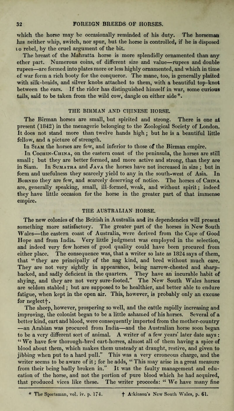 which the horse may be occasionally reminded of his duty. The horseman has neither whip, switch, nor spur, but the horse is controlled, if he is disposed t o rebel, by the cruel argument of the bit. The breast of the Mahratta horse is more splendidly ornamented than any other part. Numerous coins, of different size and value—rupees and double rupees—are formed into plates more or less highly ornamented, and which in time of war form a rich booty for the conqueror. The mane, too, is generally plaited with silk-braids, and silver knobs attached to them, with a beautiful top-knot between the ears. If the rider has distinguished himself in war, some curious tails, said to be taken from the wild cow, dangle on either side*. THE BIKMAN AND CHINESE HORSE. The Birman horses are small, but spirited and strong. There is one at present (1842) in the menagerie belonging to the Zoological Society of London. It does not stand more than twelve hands high; but he is a beautiful little fellow, and a picture of strength. In Siam the horses are few, and inferior to those of the Birman empire. In Cochin-China, on the eastern coast of the peninsula, the horses are still small; but they are better formed, and more active and strong, than they are in Siam. In Sumatra and Java the horses have not increased in size ; but in form and usefulness they scarcely yield to any in the south-west of Asia. In Borneo they are few, and scarcely deserving of notice. The horses of China are, generally speaking, small, ill- formed, weak, and without spirit; indeed they have little occasion for the horse in the greater part of that immense empire. THE AUSTRALIAN HORSE. The new colonies of the British in Australia and its dependencies will present something more satisfactory. The greater part of the horses in New South Wales—the eastern coast of Australia, were derived from the Cape of Good Hope and from India. Very little judgment was employed in the selection, and indeed very few horses of good quality could have been procured from either place. The consequence was, that a writer so late as 1824 says of them, that “ they are principally of the nag kind, and bred without much care. They are not very sightly in appearance, being narrow-chested and sharp- backed, and sadly deficient in the quarters. They have an incurable habit of shying, and they are not very sure-footed.” The New South Wales horses are seldom stabled; but are supposed to be healthier, and better able to endure fatigue, when kept in the open air. This, however, is probably only an excuse for neglect-|-. The sheep, however, prospering so well, and the cattle rapidly increasing and improving, the colonist began to be a little ashamed of his horses. Several of a better kind, cart and blood, were consequently imported from the mother-country —an Arabian was procured from India—and the Australian horse soon began to be a very different sort of animal. A writer of a few years’ later date says : “We have few thorough-bred cart-horses, almost all of them having a spice of blood about them, which makes them unsteady at draught, restive, and given to jibbing when put to a hard pull.” This was a very erroneous charge, and the writer seems to be aware of it; for he adds, “ This may arise in a great measure from their being badly broken in.” It was the faulty management and edu¬ cation of the horse, and not the portion of pure blood which he had acquired, that produced vices like these. The writer proceeds: “ We have many fine