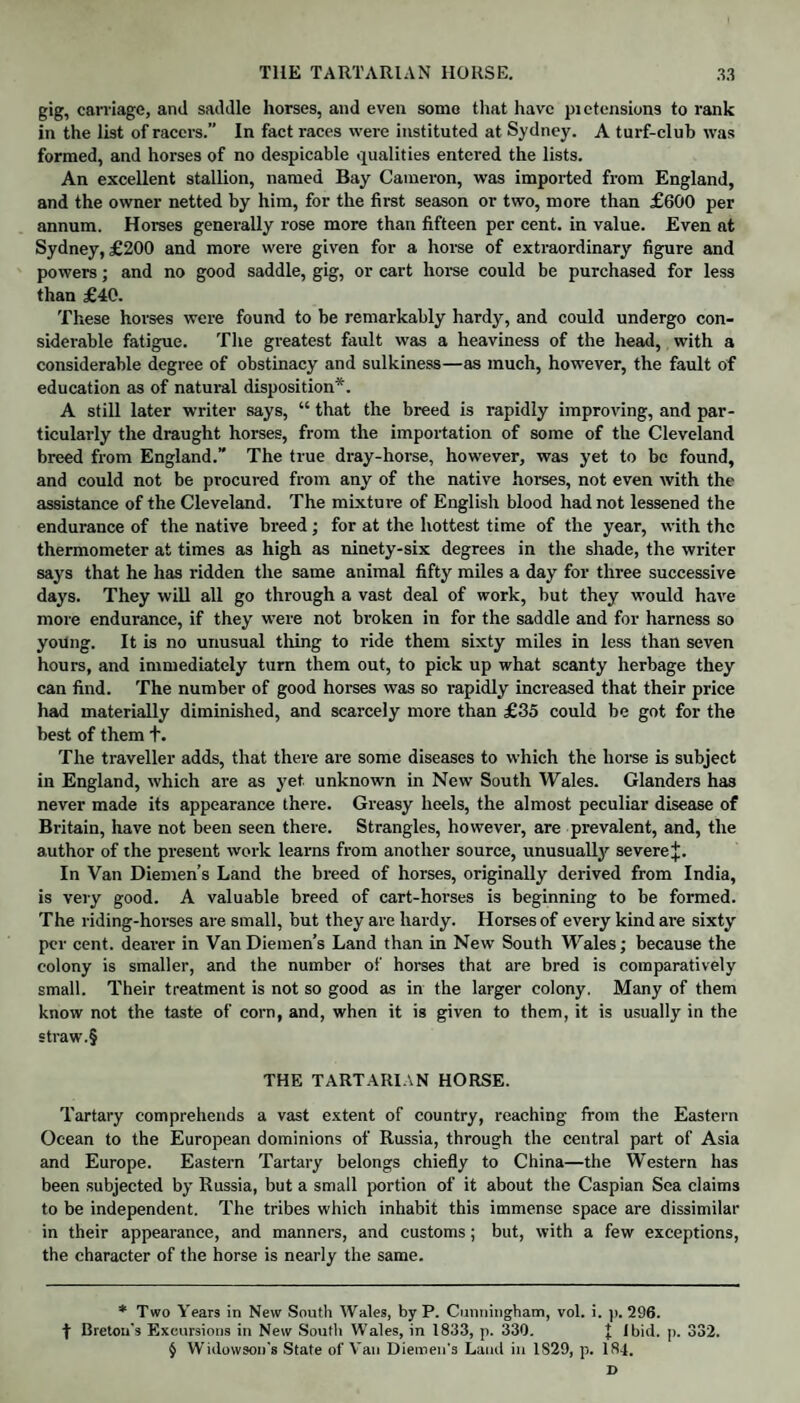 gig, carriage, and saddle horses, and even some that have pictension9 to rank in the list of racers.” In fact races were instituted at Sydney. A turf-club was formed, and horses of no despicable qualities entered the lists. An excellent stallion, named Bay Cameron, was imported from England, and the owner netted by him, for the first season or two, more than £600 per annum. Horses generally rose more than fifteen per cent, in value. Even at Sydney, £200 and more were given for a horse of extraordinary figure and powers; and no good saddle, gig, or cart horse could be purchased for less than £40. These horses were found to be remarkably hardy, and could undergo con¬ siderable fatigue. The greatest fault was a heaviness of the head, with a considerable degree of obstinacy and sulkiness—as much, however, the fault of education as of natural disposition*. A still later writer says, “ that the breed is rapidly improving, and par¬ ticularly the draught horses, from the importation of some of the Cleveland breed from England.” The true dray-horse, however, was yet to be found, and could not be procured from any of the native horses, not even with the assistance of the Cleveland. The mixture of English blood had not lessened the endurance of the native breed; for at the hottest time of the year, with the thermometer at times as high as ninety-six degrees in the shade, the writer says that he has ridden the same animal fifty miles a day for three successive days. They will all go through a vast deal of work, but they would have more endurance, if they were not broken in for the saddle and for harness so young. It is no unusual tiling to ride them sixty miles in less than seven hours, and immediately turn them out, to pick up what scanty herbage they can find. The number of good horses was so rapidly increased that their price had materially diminished, and scarcely more than £35 could be got for the best of them +. The traveller adds, that there are some diseases to which the horse is subject in England, which are as yet. unknown in New South Wales. Glanders has never made its appearance there. Greasy heels, the almost peculiar disease of Britain, have not been seen there. Strangles, however, are prevalent, and, the author of the present work learns from another source, unusually severe J. In Van Diemen’s Land the breed of horses, originally derived from India, is very good. A valuable breed of cart-horses is beginning to be formed. The riding-horses are small, but they are hardy. Horses of every kind are sixty per cent, dearer in Van Diemen’s Land than in New South Wales; because the colony is smaller, and the number of horses that are bred is comparatively small. Their treatment is not so good as in the larger colony. Many of them know not the taste of corn, and, when it is given to them, it is usually in the straw.§ THE TARTARIAN HORSE. Tartary comprehends a vast extent of country, reaching from the Eastern Ocean to the European dominions of Russia, through the central part of Asia and Europe. Eastern Tartary belongs chiefly to China—the Western has been subjected by Russia, but a small portion of it about the Caspian Sea claims to be independent. The tribes which inhabit this immense space are dissimilar in their appearance, and manners, and customs; but, with a few exceptions, the character of the horse is nearly the same. * Two Years in New South Wales, by P. Cunningham, vol. i. p. 296. f Breton's Excursions in New South Wales, in 1833, p. 330. | Ibid. p. 332. § Widovvson's State of Van Diemen's Land in 1S29, p. 184. D