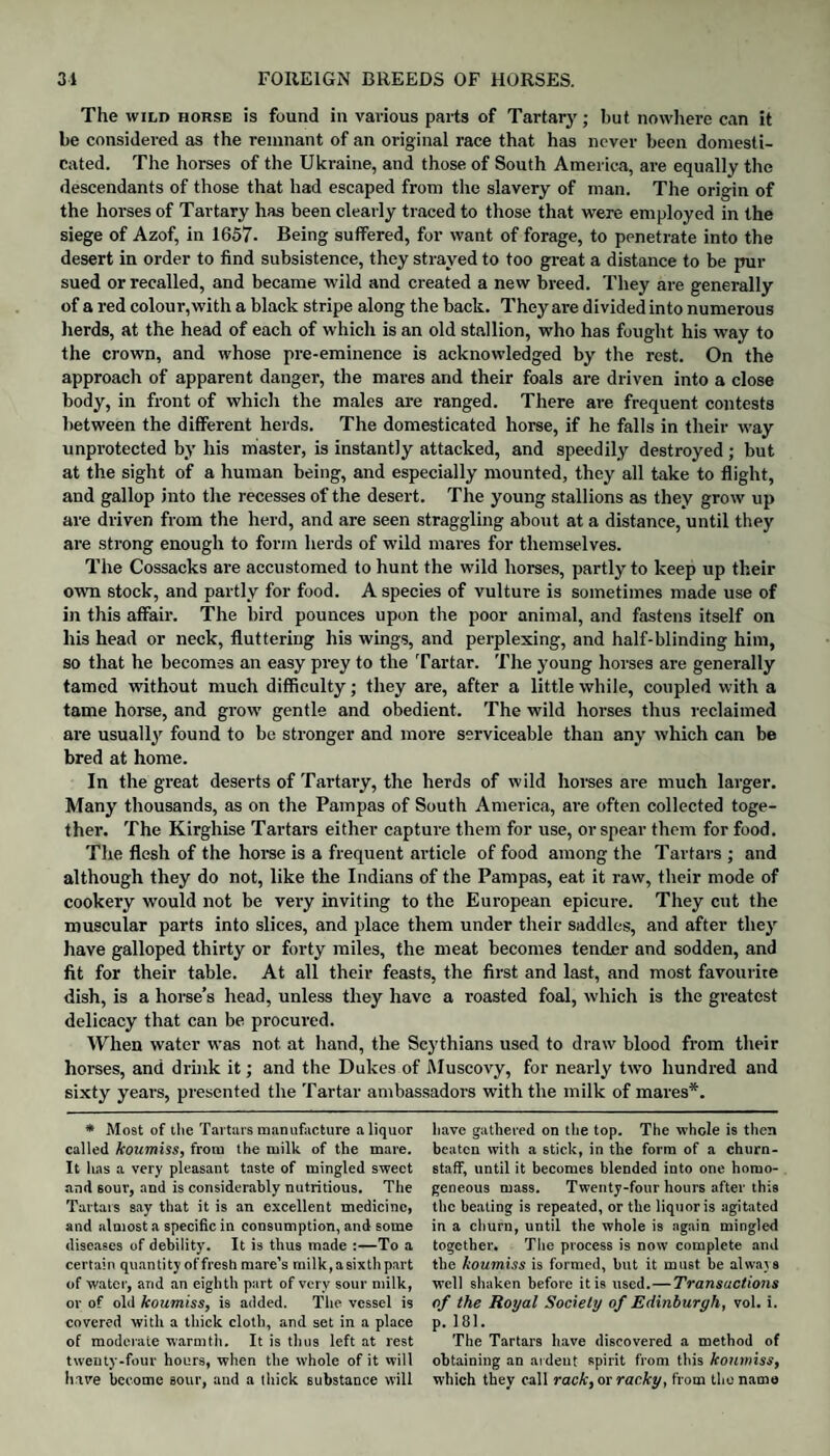 The wild horse is found in various parts of Tartary; but nowhere can it be considered as the remnant of an original race that has never been domesti¬ cated. The horses of the Ukraine, and those of South America, are equally the descendants of those that had escaped from the slavery of man. The origin of the horses of Tartary has been clearly traced to those that were employed in the siege of Azof, in 1657- Being suffered, for want of forage, to penetrate into the desert in order to find subsistence, they strayed to too great a distance to be pur sued or recalled, and became wild and created a new breed. They are generally of a red colour, with a black stripe along the back. They are divided into numerous herds, at the head of each of which is an old stallion, who has fought his way to the crown, and whose pre-eminence is acknowledged by the rest. On the approach of apparent danger, the mares and their foals are driven into a close body, in front of which the males are ranged. There are frequent contests between the different herds. The domesticated horse, if he falls in their way unprotected by his master, is instantly attacked, and speedily destroyed ; but at the sight of a human being, and especially mounted, they all take to flight, and gallop into the recesses of the desert. The young stallions as they grow up are driven from the herd, and are seen straggling about at a distance, until they are strong enough to form herds of wild mares for themselves. The Cossacks are accustomed to hunt the wild horses, partly to keep up their own stock, and partly for food. A species of vulture is sometimes made use of in this affair. The bird pounces upon the poor animal, and fastens itself on his head or neck, fluttering his wings, and perplexing, and half-blinding him, so that he becomes an easy prey to the Tartar. The young horses are generally tamed without much difficulty; they are, after a little while, coupled with a tame horse, and grow gentle and obedient. The wild horses thus reclaimed are usually found to be stronger and more serviceable than any which can be bred at home. In the great deserts of Tartary, the herds of wild horses are much larger. Many thousands, as on the Pampas of South America, are often collected toge¬ ther. The Kirghise Tartars either capture them for use, or spear them for food. The flesh of the horse is a frequent article of food among the Tartars ; and although they do not, like the Indians of the Pampas, eat it raw, their mode of cookery would not be very inviting to the European epicure. They cut the muscular parts into slices, and place them under their saddles, and after they have galloped thirty or forty miles, the meat becomes tender and sodden, and fit for their table. At all their feasts, the first and last, and most favourite dish, is a horse’s head, unless they have a roasted foal, which is the greatest delicacy that can be procured. When water was not at hand, the Scythians used to draw blood from their horses, and drink it; and the Dukes of Muscovy, for nearly two hundred and sixty years, presented the Tartar ambassadors with the milk of mares*. * Most of the Tartars manufacture a liquor called koumiss, from the milk of the mare. It has a very pleasant taste of mingled sweet and sour, and is considerably nutritious. The Tartars say that it is an excellent medicine, and almost a specific in consumption, and some diseases of debility. It is thus made :—To a certain quantity of fresh mare’s milk,asixth part of water, and an eighth part of very sour milk, or of old koumiss, is added. The vessel is covered with a thick cloth, and set in a place of moderate warmth. It is thus left at rest twenty-four hours, when the whole of it will have become sour, and a thick substance will have gathered on the top. The whole is then beaten with a stick, in the form of a churn- staff, until it becomes blended into one homo¬ geneous mass. Twenty-four hours after this the beating is repeated, or the liquor is agitated in a churn, until the whole is again mingled together. The process is now complete and the koumiss is formed, but it must be always well shaken before it is used.—Transactions of the Royal Society of Edinburgh, vol. i. p. 181. The Tartars have discovered a method of obtaining an ardent spirit from this koumiss, which they call rack, or racky, from the name