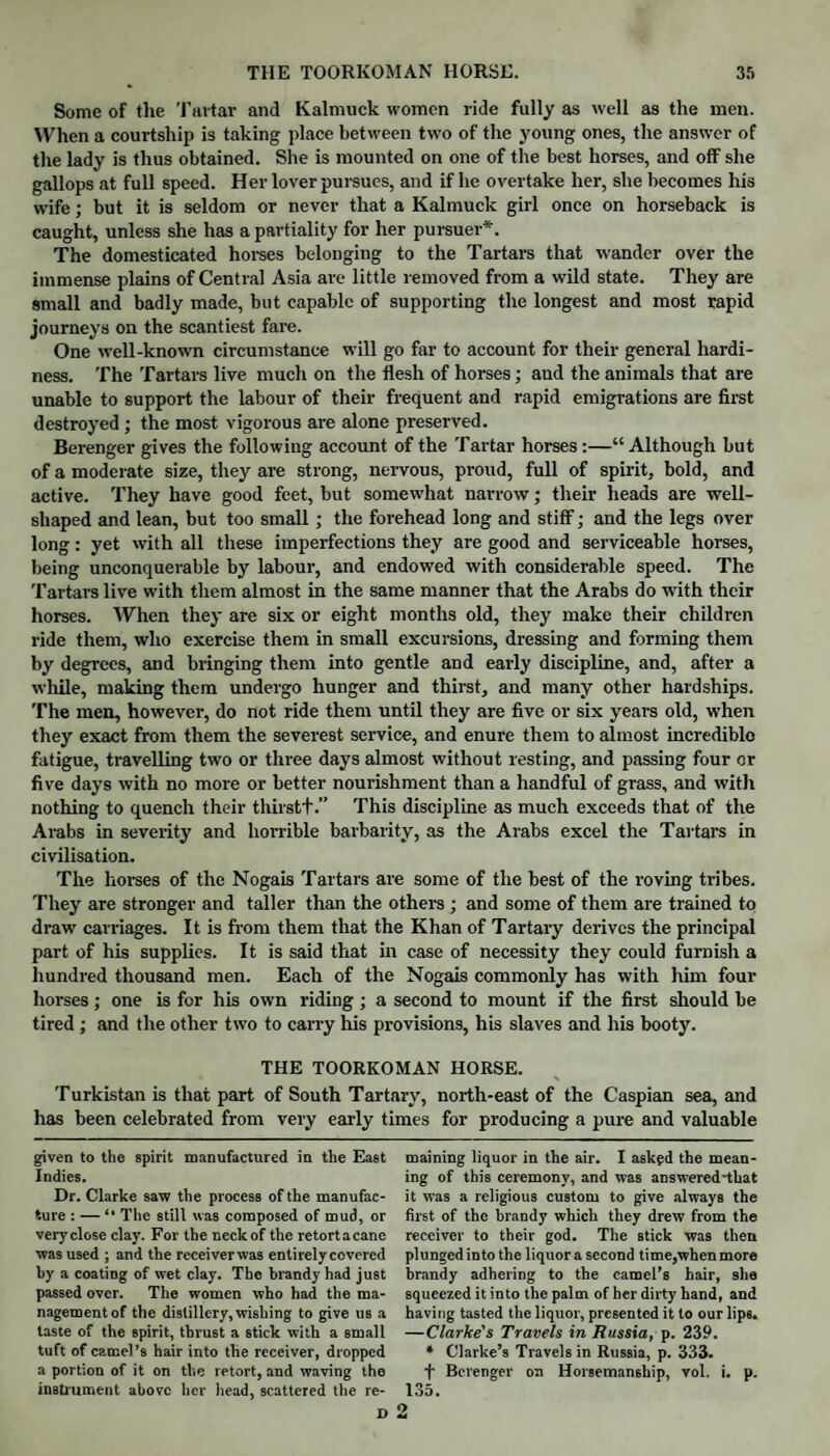 Some of the Tartar and Kalmuck women ride fully as well as the men. When a courtship is taking place between two of the young ones, the answer of the lady is thus obtained. She is mounted on one of the best horses, and off she gallops at full speed. Her lover pursues, and if he overtake her, she becomes his wife; but it is seldom or never that a Kalmuck girl once on horseback is caught, unless she has a partiality for her pursuer*. The domesticated horses belonging to the Tartars that wander over the immense plains of Central Asia are little removed from a wild state. They are small and badly made, but capable of supporting the longest and most rapid journeys on the scantiest fare. One well-known circumstance will go far to account for their general hardi¬ ness. The Tartars live much on the flesh of horses; and the animals that are unable to support the labour of their frequent and rapid emigrations are first destroyed ; the most vigorous are alone preserved. Berenger gives the following account of the Tartar horses :—“ Although but of a moderate size, they are strong, nervous, proud, full of spirit, bold, and active. They have good feet, but somewhat narrow; their heads are well¬ shaped and lean, but too small ; the forehead long and stiff; and the legs over long: yet with all these imperfections they are good and serviceable horses, being unconquerable by labour, and endowed with considerable speed. The Tartars live with them almost in the same manner that the Arabs do with their horses. When they are six or eight months old, they make their children ride them, who exercise them in small excursions, dressing and forming them by degrees, and bringing them into gentle and early discipline, and, after a while, making them undergo hunger and thirst, and many other hardships. The men, however, do not ride them until they are five or six years old, when they exact from them the severest service, and enure them to almost incredible fatigue, travelling two or three days almost without resting, and passing four or five days with no more or better nourishment than a handful of grass, and with nothing to quench their thirstf.” This discipline as much exceeds that of the Arabs in severity and horrible barbarity, as the Arabs excel the Tartars in civilisation. The horses of the Nogais Tartars are some of the best of the roving tribes. They are stronger and taller than the others ; and some of them are trained to draw carriages. It is from them that the Khan of Tartary derives the principal part of his supplies. It is said that in case of necessity they could furnish a hundred thousand men. Each of the Nogais commonly has with him four horses; one is for his own riding; a second to mount if the first should be tired ; and the other two to carry his provisions, his slaves and his booty. THE TOORKOMAN HORSE. Turkistan is that part of South Tartary, north-east of the Caspian sea, and has been celebrated from very early times for producing a pure and valuable given to the spirit manufactured in the East Indies. Dr. Clarke saw the process of the manufac¬ ture : — “ The still was composed of mud, or very close clay. For the neck of the retort a cane was used ; and the receiver was entirely covered by a coating of wet clay. The brandy had just passed over. The women who had the rna- nagementof the distillery,wishing to give us a taste of the spirit, thrust a stick with a small tuft of camel’s hair into the receiver, dropped a portion of it on the retort, and waving the instrument above her head, scattered the re- D maining liquor in the air. I asked the mean¬ ing of this ceremony, and was answered~that it was a religious custom to give always the first of the brandy which they drew from the receiver to their god. The stick was then plunged into the liquor a second time,when more brandy adhering to the camel’s hair, she squeezed it into the palm of her dirty hand, and having tasted the liquor, presented it to our lips. —Clarke's Travels in Russia, p. 239. * Clarke’s Travels in Russia, p. 333. f Berenger on Horsemanship, vol. i. p. 135. o
