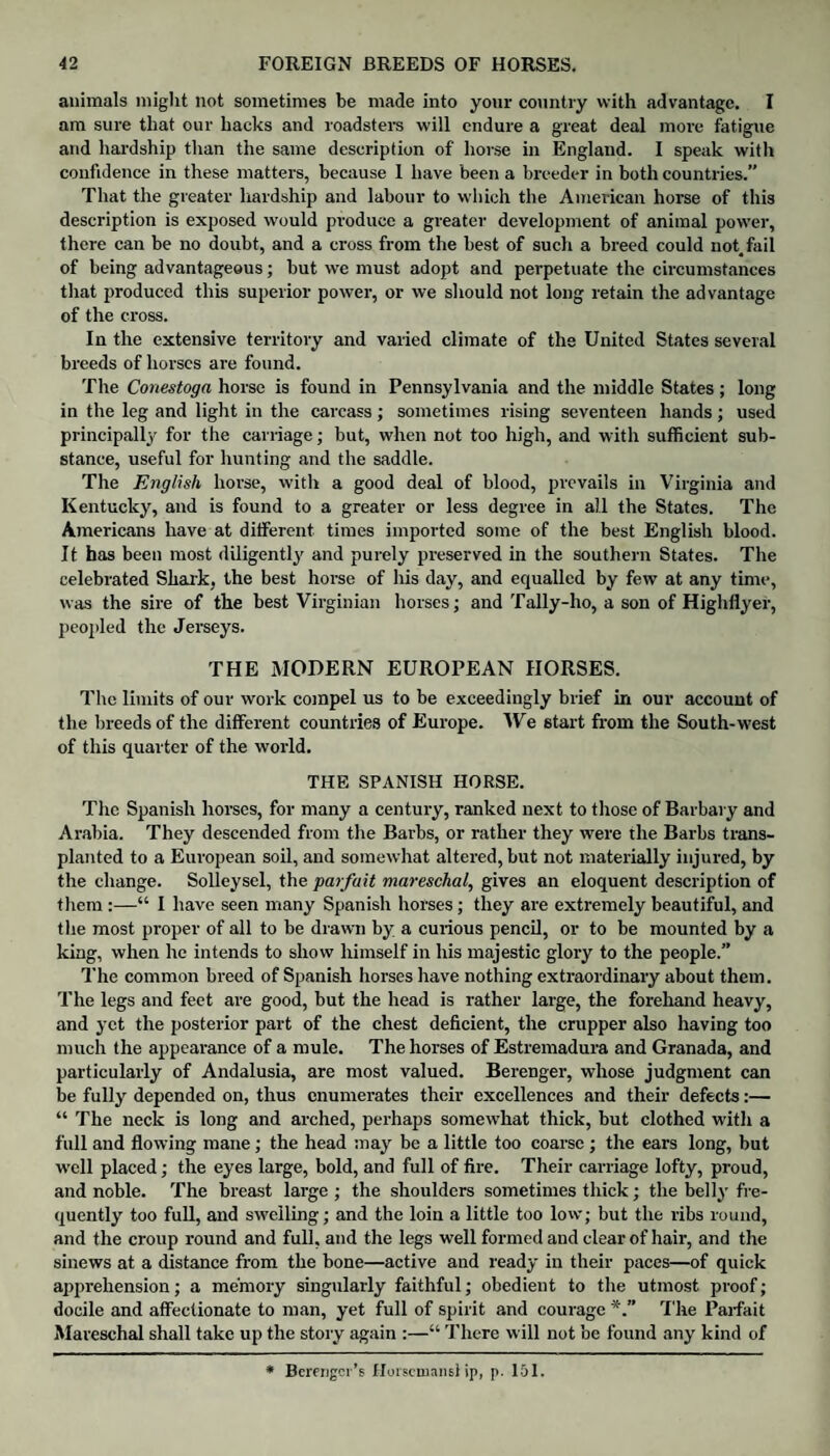 animals might not sometimes be made into your country with advantage. I am sure that our hacks and roadsters will endure a great deal more fatigue and hardship than the same description of horse in England. I speak with confidence in these matters, because 1 have been a breeder in both countries.” That the greater hardship and labour to which the American horse of this description is exposed would produce a greater development of animal power, there can be no doubt, and a cross from the best of such a breed could not, fail of being advantageous; but we must adopt and perpetuate the circumstances that produced this superior power, or we should not long retain the advantage of the cross. In the extensive territory and varied climate of the United States several breeds of horses are found. The Conestoga horse is found in Pennsylvania and the middle States ; long in the leg and light in the carcass; sometimes rising seventeen hands; used principally for the carriage; but, when not too high, and with sufficient sub¬ stance, useful for hunting and the saddle. The English horse, with a good deal of blood, prevails in Virginia and Kentucky, and is found to a greater or less degree in all the States. The Americans have at different times imported some of the best English blood. It has been most diligently and purely preserved in the southern States. The celebrated Shark, the best horse of his day, and equalled by few at any time, was the sire of the best Virginian horses; and Tally-ho, a son of Highflyer, peopled the Jerseys. THE MODERN EUROPEAN HORSES. The limits of our work compel us to be exceedingly brief in our account of the breeds of the different countries of Europe. We 6tart from the South-west of this quarter of the world. THE SPANISH HORSE. The Spanish horses, for many a century, ranked next to those of Barbary and Arabia. They descended from the Barbs, or rather they were the Barbs trans¬ planted to a European soil, and somewhat altered, but not materially injured, by the change. Solleysel, the parfait mareschal, gives an eloquent description of them :—“ I have seen many Spanish horses; they are extremely beautiful, and the most proper of all to be drawn by a curious pencil, or to be mounted by a king, when he intends to show himself in his majestic glory to the people.” The common breed of Spanish horses have nothing extraordinary about them. The legs and feet are good, but the head is rather large, the forehand heavy, and yet the posterior part of the chest deficient, the crupper also having too much the appearance of a mule. The horses of Estremadura and Granada, and particularly of Andalusia, are most valued. Berenger, whose judgment can be fully depended on, thus enumerates their excellences and their defects:— “ The neck is long and arched, perhaps somewhat thick, but clothed with a full and flowing mane; the head may be a little too coarse ; the ears long, but well placed; the eyes large, bold, and full of fire. Their carriage lofty, proud, and noble. The breast large; the shoulders sometimes thick; the belly fre¬ quently too full, and swelling; and the loin a little too low; but the ribs round, and the croup round and full, and the legs well formed and clear of hair, and the sinews at a distance from the bone—active aud ready in their paces—of quick apprehension; a memory singularly faithful; obedient to the utmost proof; docile and affectionate to man, yet full of spirit and courage The Parfait Mareschal shall take up the story again :—“ There will not be found any kind of * Bcmjgcr’s Horsemans!ip, p. 101.