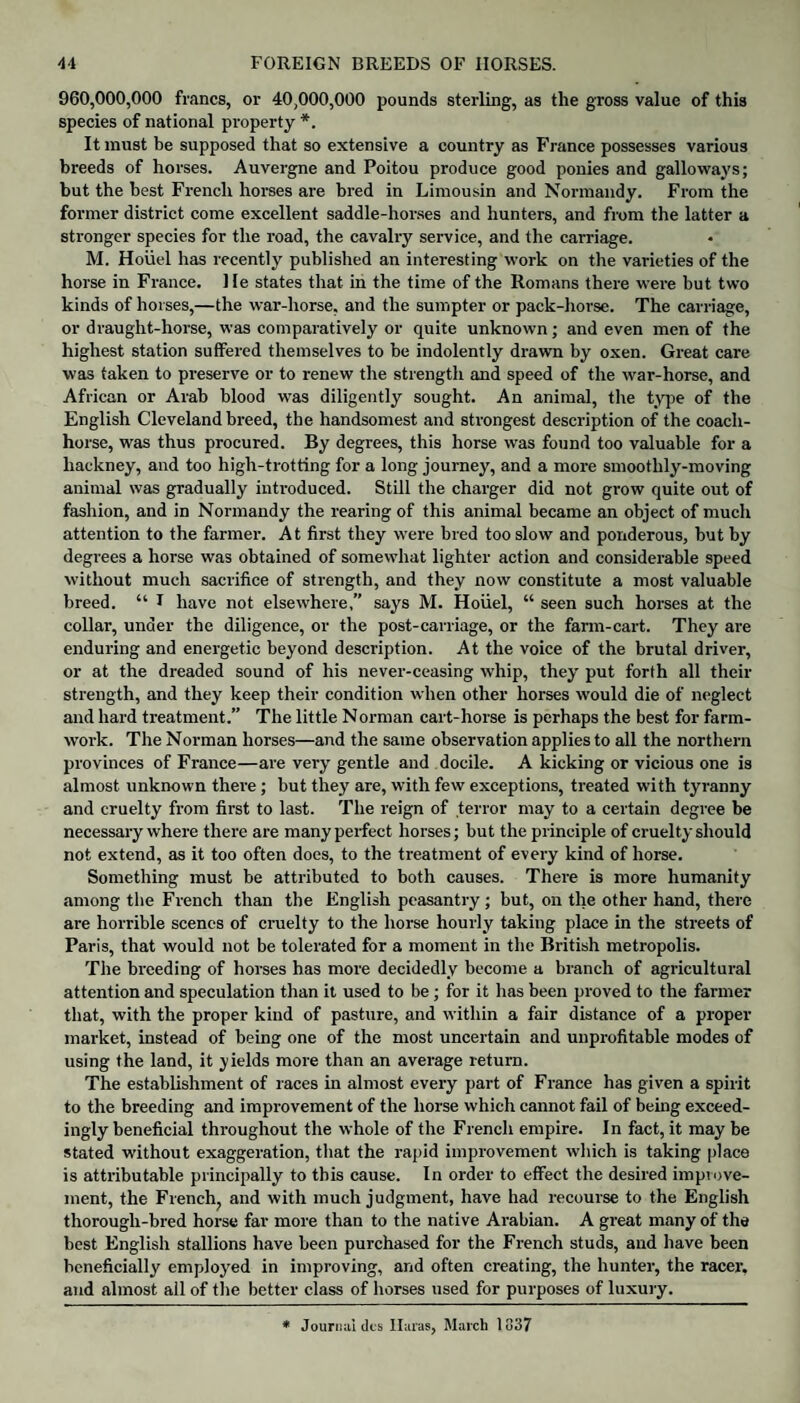 960,000,000 francs, or 40,000,000 pounds sterling, as the gross value of this species of national property *. It must be supposed that so extensive a country as France possesses various breeds of horses. Auvergne and Poitou produce good ponies and galloways; but the best French horses are bred in Limousin and Normandy. From the former district come excellent saddle-horses and hunters, and from the latter a stronger species for the road, the cavalry service, and the carriage. M. Hoiiel lias recently published an interesting work on the varieties of the horse in France. He states that in the time of the Romans there were but two kinds of horses,—the war-horse, and the sumpter or pack-horse. The carriage, or draught-horse, was comparatively or quite unknown; and even men of the highest station suffered themselves to be indolently drawn by oxen. Great care was taken to preserve or to renew the strength and speed of the war-horse, and African or Arab blood was diligently sought. An animal, the type of the English Cleveland breed, the handsomest and strongest description of the coach- horse, was thus procured. By degrees, this horse was found too valuable for a hackney, and too high-trotting for a long journey, and a more smoothly-moving animal was gradually introduced. Still the charger did not grow quite out of fashion, and in Normandy the rearing of this animal became an object of much attention to the farmer. At first they were bred too slow and ponderous, but by degrees a horse was obtained of somewhat lighter action and considerable speed without much sacrifice of strength, and they now constitute a most valuable breed. “ I have not elsewhere,” says M. Hoiiel, “ seen such horses at the collar, under the diligence, or the post-carriage, or the farm-cart. They are enduring and energetic beyond description. At the voice of the brutal driver, or at the dreaded sound of his never-ceasing whip, they put forth all their strength, and they keep their condition when other horses would die of neglect and hard treatment.” The little Norman cart-horse is perhaps the best for farm- work. The Norman horses—and the same observation applies to all the northern provinces of France—are very gentle and docile. A kicking or vicious one is almost unknown there; but they are, with few exceptions, treated with tyranny and cruelty from first to last. The reign of terror may to a certain degree be necessary where there are many perfect horses; but the principle of cruelty should not extend, as it too often does, to the treatment of every kind of horse. Something must be attributed to both causes. There is more humanity among the French than the English peasantry; but, on the other hand, there are horrible scenes of cruelty to the horse hourly taking place in the streets of Paris, that would not be tolerated for a moment in the British metropolis. The breeding of horses has more decidedly become a branch of agricultural attention and speculation than it used to be; for it has been proved to the farmer that, with the proper kind of pasture, and within a fair distance of a proper market, instead of being one of the most uncertain and unprofitable modes of using the land, it yields more than an average return. The establishment of races in almost every part of France has given a spirit to the breeding and improvement of the horse which cannot fail of being exceed¬ ingly beneficial throughout the whole of the French empire. In fact, it may be stated without exaggeration, that the rapid improvement which is taking place is attributable principally to this cause. In order to effect the desired improve¬ ment, the French^ and with much judgment, have had recourse to the English thorough-bred horse far more than to the native Arabian. A great many of the best English stallions have been purchased for the French studs, and have been beneficially employed in improving, and often creating, the hunter, the racer, and almost all of the better class of horses used for purposes of luxury. * Journal dcs Ilaras, March 1337