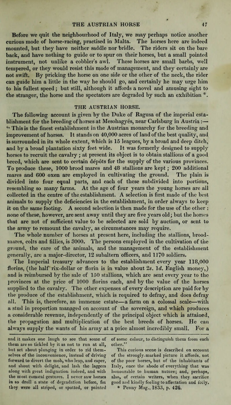 Before we quit the neighbourhood of Italy, we may perhaps notice another curious mode of horse-racing, practised in Malta. The horses here are indeed mounted, but they have neither saddle nor bridle. The riders sit on the bare back, and have nothing to guide or to spur on their horses, but a small pointed instrument, not unlike a cobbler s awl. These horses are small barbs, well tempered, or they would resist this mode of management, and they certainly are not swift. By pricking the horse on one side or the other of the neck, the rider can guide him a little in the way he should go, and certainly he may urge him to his fullest speed; but still, although it affords a novel and amusing sight to the stranger, the horse and the spectators are degraded by such an exhibition *. THE AUSTRIAN HORSE. The following account is given by the Duke of Ragusa of the imperial esta¬ blishment for the breeding of horses at Mesoliagyes, near Carlsburg in Austria:— ‘‘ This is the finest establishment in the Austrian monarchy for the breeding and improvement of horses. 11 stands on 40,000 acres of land of the best quality, and is surrounded in its whole extent, Which is 15 leagues, by a broad and deep ditch, and by a broad plantation sixty feet wide. It was formerly designed to supply horses to recruit the cavalry ; at present its object is to obtain stallions of a good breed, which are sent to certain depots for the supply of the various provinces. To produce these, 1000 brood mares and 48 stallions are kept; 200 additional mares and 600 oxen are employed in cultivating the ground. The plain is divided into four equal parts, and each of these subdivided into portions, resembling so many farms. At the age of four years the young horses are all collected in the centre of the establishment. A selection is first made of the best animals to supply the deficiencies in tire establishment, in order always to keep it on the same footing. A second selection is then made for the use of the other : none of these, however, are sent away until they are five years old; but the horses that are not of sufficient value to be selected are sold by auction, or sent to the army to remount the cavalry, as circumstances may require. The whole number of horses at present here, including the stallions, brood¬ mares, colts and fillies, is 3000. The persons employed in the cultivation of tiie ground, the care of the animals, and the management of the establishment generally, are a major-director, 12 subaltern officers, and 1170 soldiers. The Imperial treasury advances to the establishment every year 118,000 florins, (the half'rix-dollar or florin is in value about 2s. Id. English money,) and is reimbursed by the sale of 150 stallions, which are sent every year to the provinces at the price of 1000 florins each, and by the value of the horses supplied to the cavalry. The other expenses of every description are paid for by the produce of the establishment, which is required to defray, and does defray all. This is, therefore, an immense estate—a farm on a colossal scale—with a stud in proportion managed on account of the sovereign, and which produces a considerable revenue, independently of the principal object which is attained, the propagation and multiplication of the best breeds of horses. He can always sujtply the wants of his army at a price almost incredibly small. For a mid it makes one laugh to see that some of of some colour, to distinguish them from each them are so tickled by it as not to run at all, other.” but set about plunging in order to rid them- This curious scene is described on account selves of the inconvenience, instead of driving of the strongly-marked picture it affords, not forward to divert the mob, who leap, and caper, of the poor horses, but of the inhabitants of and shout with delight, and lash the laggers Italy, once the abode of everything that was along with great indignation indeed, and with honourable to human nature; and, perhaps, the most comical gestures. I never saw horses also, of certain writers, when they sacrifice in so droll estate of degradation before, foi good and kindly feeling to affectation and folly. tb>y were all striped, or spotted, or painted * Penny Mag., 1833, p. 426.