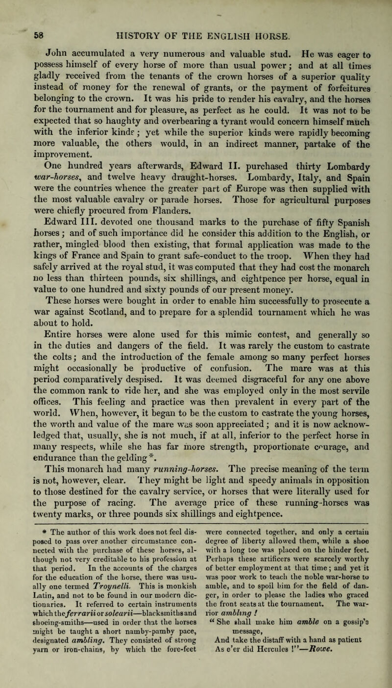 John accumulated a very numerous and valuable stud. He was eager to possess himself of every horse of more than usual power; and at all times gladly received from the tenants of the crown horses of a superior quality instead of money for the renewal of grants, or the payment of forfeitures belonging to the crown. It was his pride to render his cavalry, and the horses for the tournament and for pleasure, as perfect as he could. It was not to be expected that so haughty and overbearing a tyrant would concern himself much with the inferior kind? ; yet while the superior kinds were rapidly becoming more valuable, the others would, in an indirect manner, partake of the improvement. One hundred years afterwards, Edward II. purchased thirty Lombardy war-horses, and twelve heavy draught-horses. Lombardy, Italy, and Spain were the countries whence the greater part of Europe was then supplied with the most valuable cavalry or parade horses. Those for agricultural purposes were chiefly procured from Flanders. Edward III. devoted one thousand marks to the purchase of fifty Spanish horses ; and of such importance did he consider this addition to the English, or rather, mingled blood then existing, that formal application was made to the kings of France and Spain to grant safe-conduct to the troop. When they had safely arrived at the royal stud, it was computed that they had cost the monarch no less than thirteen pounds, six shillings, and eightpence per horse, equal in value to one hundred and sixty pounds of our present money. These horses were bought in order to enable him successfully to prosecute a war against Scotland, and to prepare for a splendid tournament which he was about to hold. Entire horses were alone used for this mimic contest, and generally so in the duties and dangers of the field. It was rarely the custom to castrate the colts; and the introduction of the female among so many perfect horses might occasionally be productive of confusion. The mare was at this period comparatively despised. It was deemed disgraceful for any one above the common rank to ride her, and she was employed only in the most servile offices. This feeling and practice was then prevalent in every part of the world. When, however, it began to be the custom to castrate the young horses, the worth and value of the mare was soon appreciated ; and it is now acknow¬ ledged that, usually, she is not much, if at all, inferior to the perfect horse in many respects, while she has far more strength, proportionate courage, and endurance than the gelding *. This monarch had many running-horses. The precise meaning of the term is not, however, clear. '1'hey might be light and speedy animals in opposition to those destined for the cavalry service, or horses that were literally used for the purpose of racing. The average price of these running-horses was twenty marks, or three pounds six shillings and eightpence. * The author of this work does not feel dis¬ posed to pass over another circumstance con¬ nected with the purchase of these horses, al¬ though not very creditable to his profession at that period. In the accounts of the charges for the education of the horse, there was usu¬ ally one termed Troynelli. This is monkish Latin, and not to be found in our modern dic¬ tionaries. It referred to certain instruments which the ferrarii or solearii—blackstni t hs and shoeing-smitlis—used in order that the horses might be taught a short namby-pamby pace, designated ambling. They consisted of strong yarn or iron-chains, by which the fore-feet were connected together, and only a certain degree of liberty allowed them, while a shoe with a long toe was placed on the hinder feet. Perhaps these artificers were scarcely worthy of better employment at that time; and yet it was poor work to teach the noble war-horse to amble, and to spoil him for the field of dan¬ ger, in order to please the ladies who graced the front seats at the tournament. The war¬ rior ambling ! “ She shall make him amble on a gossip’s message, And take the distaff with a hand as patient As e’er did Hercules !”—Rowe.