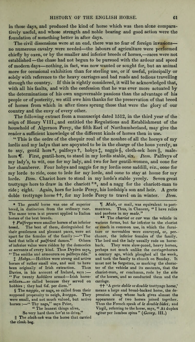 in those days, and produced the kind of horse which was then alone compara¬ tively useful, and whose strength and noble bearing and good action were the foundation of something better in after days. The civil dissensions were at an end, there was no fear of foreign invasions— no numerous cavalry were needed—the labours of agriculture were performed chiefly by oxen, or by the smaller and inferior breeds of horses,—races were not established—the chase had not begun to be pur-sued with the ardour and speed of modern days—nothing, in fact, was now wanted or sought for, but an animal more for occasional exhibition than for sterling use, or if useful, principally or solely with reference to the heavy carriages and bad roads and tedious travelling through the country. If this is rightly considered, it will be acknowledged that, with all his faults, and with the confession that he was ever more actuated by the determinations of his own ungovernable passions than the advantage of his people or of posterity, we still owe him thanks for the preservation of that breed of horses from which in after times sprung those that were the glory of our country and the envy of every other. The following extract from a manuscript dated 1512, in the third year of the reign of Henry VIII., and entitled the Regulations and Establishment of the household of Algernon Percy, the fifth Earl of Northumberland, may give the reader a sufficient knowledge of the different kinds of horses then in use. “ This is the ordre of the chequir roul of the nombre of all the horsys of my lordis and my ladys that are apoynted to be in the charge of the hous yerely, as to say, gentil hors* * * §, palfreys +, hobysj, naggis§, cloth-sek hors ||, male- hors fl-. First, gentil-hors, to stand in my lordis stable, six. Item. Palfreys of my lady’s, to wit, one for my lady, and two for her gentil-women, and oone for her chamberer. Four hobys and naggis for my lordis oone saddill, viz., oone for my lorde to ride, oone to lede for my lorde, and oone to stay at home for my lorde. Item. Chariot hors to stond in my lorde’s stable yerely. Seven great trottynge hors to draw in the chariott **, and a nagg for the chariott-man to ride; eight. Again, hors for lorde Percy, his lordship’s son and heir. A grete doble trottynge horse ++, for my lorde Percy to travel on in winter. Item. * The gentil horse was one of superior breed, in distinction from the ordinary race. The same term is at present applied to Italian horses of the best breeds. f Palfreys were smaller horses of an inferior breed. The best of them, distinguished for their gentleness and pleasant paces, were set apart for the females of the family:—“ The bard that tells of palfned dames.” Others of inferior value were ridden by the domestics or servants of every kind. Thus Dryden says, “ The smiths and armourers on palfreys ride.” J Hobys.—Hobbies were strong and active horses of rather small size, and said to have been originally of Irish extraction. Thus Davies, in his account of Ireland, says :— “ For twenty hobblers armed—Irish horse- soldiers_so called because they served on hobbies ; they had 6d. per diem.” § The naggis, or nags, so called from their supposed propensity to neigh, knegga. They were small, and not much valued, but active horses :—“ Thy nags,” says Prior, “ The leanest things alive, So very hard thou lov’st to drive.” || The cloth-sek was the horse that carried tho cloak-bag. U Male, or mail, was equivalent to port¬ manteau. Thus, in Chaucer, “ I have relics and pardons in my male.” ** The chariot or car was the vehicle in various forms, but far inferior to the chariot or coach in common use, in which the furni¬ ture or moveables were conveyed, or, per¬ chance, the inferior females of the family. The lord and the lady usually rode on horse¬ back. They were slow-paced, heavy horses, perhaps not much unlike the carriage-horses a century ago, which ploughed all the week, and took the family to church on Sunday. It must not be forgotten, as marking the charac¬ ter of the vehicle and its contents, that the chariot-man, or coachman, rode bv the side of the horses, and so conducted them and the carriage. ft ‘A grete doble or double trottynge horse,’ means a large and broad-backed horse, the de¬ pression along whose back gives almost the appearance of two horses joined together. Thus the French speak of le double bidet; and Virgil, referring to the horse, says, “ At duplex agiturper lumbos spina” (Georg. III.)