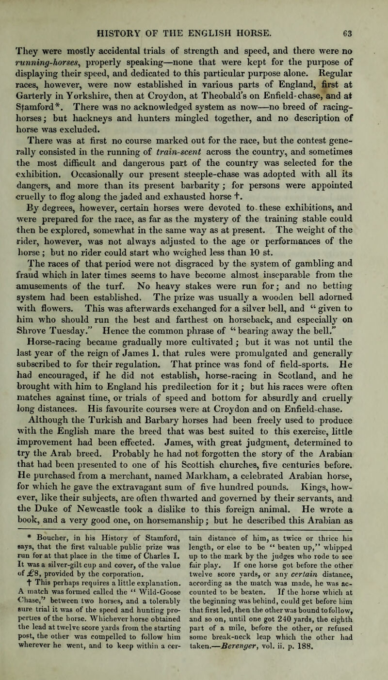 They were mostly accidental trials of strength and speed, and there were no running-horses, properly speaking—none that were kept for the purpose of displaying their speed, and dedicated to this particular purpose alone. Regular races, however, were now established in various parts of England, first at Garterly in Yorkshire, then at Croydon, at Theobald’s on Enfield-chase, and at Stamford*. There was no acknowledged system as now—no breed of racing- horses; but hackneys and hunters mingled together, and no description of horse was excluded. There was at first no course marked out for the race, but the contest gene¬ rally consisted in the running of train-scent across the country, and sometimes the most difficult and dangerous part of the country was selected for the exhibition. Occasionally our present steeple-chase was adopted with all its dangers, and more than its present barbarity; for persons were appointed cruelly to flog along the jaded and exhausted horse f. By degrees, however, certain horses were devoted to. these exhibitions, and were prepared for the race, as far as the mystery of the training stable could then be explored, somewhat in the same way as at present. The weight of the rider, however, was not always adjusted to the age or performances of the horse; but no rider could start who weighed less than 10 st. The races of that period were not disgraced by the system of gambling and fraud which in later times seems to have become almost inseparable from the amusements of the turf. No heavy stakes were run for; and no betting system had been established. The prize was usually a wooden bell adorned with flowers. This was afterwards exchanged for a silver hell, and “ given to him who should run the best and farthest on horseback, and especially on Shrove Tuesday.” Hence the common phrase of “bearing away the bell.” Horse-racing became gradually more cultivated ; but it was not until the last year of the reign of James 1. that rules were promulgated and generally subscribed to for their regulation. That prince was fond of field-sports. He had encouraged, if he did not establish, horse-racing in Scotland, and he brought with him to England his predilection for it; but his races were often matches against time, or trials of speed and bottom for absurdly and cruelly long distances. His favourite courses were at Croydon and on Enfield-chase. Although the Turkish and Barbary horses had been freely used to produce with the English mare the breed that was best suited to this exercise, little improvement had been effected. James, with great judgment, determined to try the Arab breed. Probably he had not forgotten the story of the Arabian that had been presented to one of his Scottish churches, five centuries before. He purchased from a merchant, named Markham, a celebrated Arabian horse, for which he gave the extravagant sum of five hundred pounds. Kings, how¬ ever, like their subjects, are often thwarted and governed by their servants, and the Duke of Newcastle took a dislike to this foreign animal. He wrote a book, and a very good one, on horsemanship; but he described this Arabian as * Boucher, in his History of Stamford, says, that the first valuable public prize was run for at that place in the time of Charles I. It was a silver-gilt cup and cover, of the value of £8, provided by the corporation. f This perhaps requires a little explanation. A match was formed called the “ Wild-Goose Chase,” between two horses, and a tolerably sure trial it was of the speed and hunting pro¬ perties of the horse. Whichever horse obtained the lead at twelve score yards from the starting post, the other was compelled to follow him wherever he went, and to keep within a cer¬ tain distance of him, as twice or thrice his length, or else to be “ beaten up,” whipped up to the mark by the judges who rode to see fair play. If one horse got before the other twelve score yards, or any certain distance, according as the match was made, he was ac¬ counted to be beaten. If the horse which at the beginning was behind, could get before him that first led, then the other was bound to follow, and so on, until one got 240 yards, the eighth part of a mile, before the other, or refused some break-neck leap which the other had taken.—Berenger, vol. ii. p. 188.