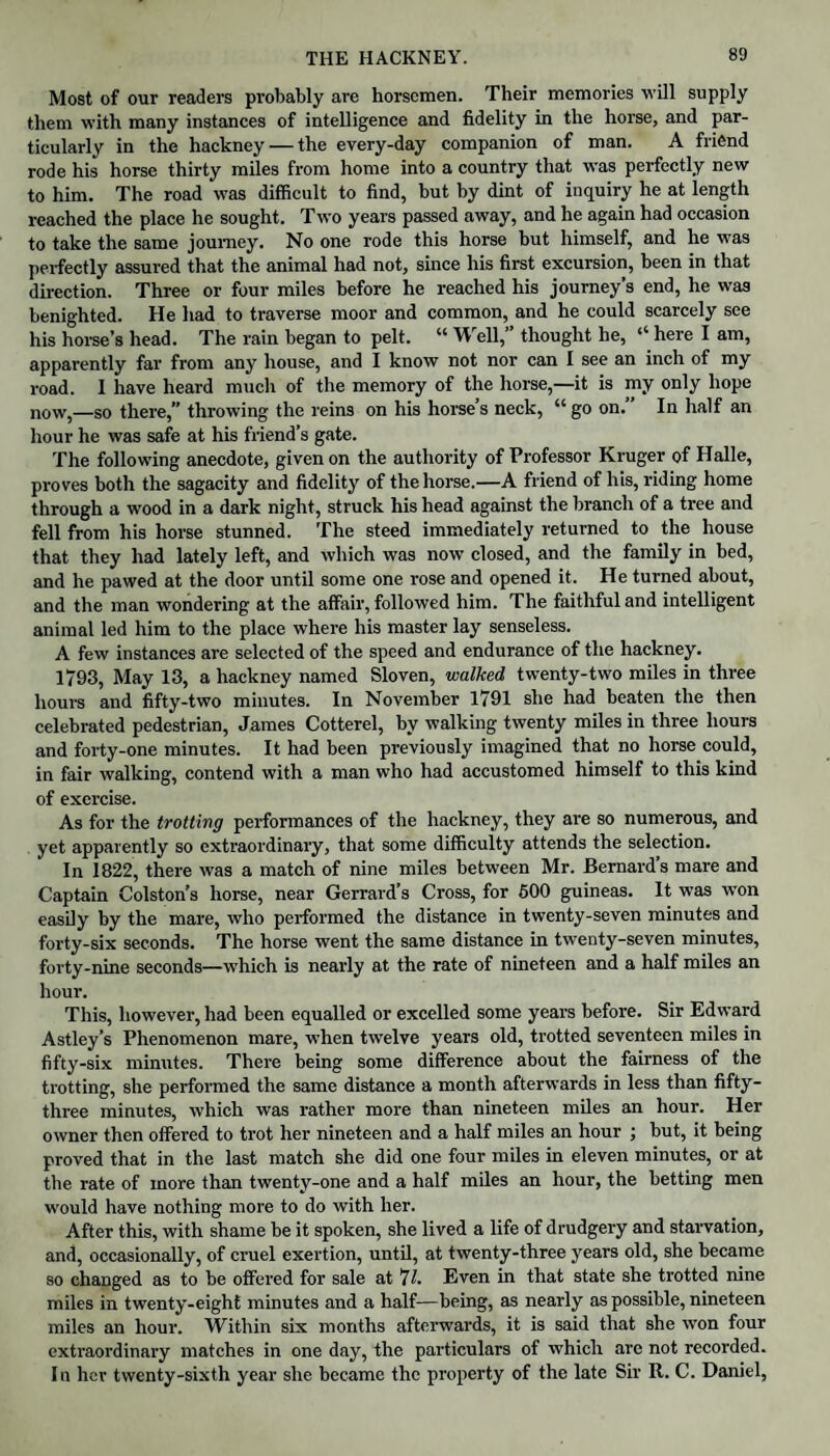 THE HACKNEY. Most of our readers probably are horsemen. Their memories will supply them with many instances of intelligence and fidelity in the horse, and par¬ ticularly in the hackney — the every-day companion of man. A friend rode his horse thirty miles from home into a country that was perfectly new to him. The road was difficult to find, but by dint of inquiry he at length reached the place he sought. Two years passed away, and he again had occasion to take the same journey. No one rode this horse but himself, and he was perfectly assured that the animal had not, since his first excursion, been in that direction. Three or four miles before he reached his journey’s end, he was benighted. He had to traverse moor and common, and he could scarcely see his horse’s head. The rain began to pelt. “ Well,” thought he, “ here I am, apparently far from any house, and I know not nor can I see an inch of my road. 1 have heard much of the memory of the horse,—it is my only hope now,—so there,” throwing the reins on his horse’s neck, “ go on. In half an hour he was safe at his friend’s gate. The following anecdote, given on the authority of Professor Kruger of Halle, proves both the sagacity and fidelity of the horse.—A friend of his, riding home through a wood in a dark night, struck his head against the branch of a tree and fell from his horse stunned. The steed immediately returned to the house that they had lately left, and which was now closed, and the family in bed, and he pawed at the door until some one rose and opened it. He turned about, and the man wondering at the affair, followed him. The faithful and intelligent animal led him to the place where his master lay senseless. A few instances are selected of the speed and endurance of the hackney. 1793, May 13, a hackney named Sloven, walked twenty-two miles in three hours and fifty-two minutes. In November 1791 she had beaten the then celebrated pedestrian, James Cotterel, by walking twenty miles in three hours and forty-one minutes. It had been previously imagined that no horse could, in fair walking, contend with a man who had accustomed himself to this kind of exercise. As for the trotting performances of the hackney, they are so numerous, and yet apparently so extraordinary, that some difficulty attends the selection. In 1822, there was a match of nine miles between Mr. Bernard’s mare and Captain Colston’s horse, near Gerrard’s Cross, for 600 guineas. It was won easily by the mare, who performed the distance in twenty-seven minutes and forty-six seconds. The horse went the same distance in twenty-seven minutes, forty-nine seconds—which is nearly at the rate of nineteen and a half miles an hour. This, however, had been equalled or excelled some years before. Sir Edward Astley’s Phenomenon mare, when twelve years old, trotted seventeen miles in fifty-six minutes. There being some difference about the fairness of the trotting, she performed the same distance a month afterwards in less than fifty- three minutes, which was rather more than nineteen miles an hour. Her owner then offered to trot her nineteen and a half miles an hour ; but, it being proved that in the last match she did one four miles in eleven minutes, or at the rate of more than twenty-one and a half miles an hour, the betting men would have nothing more to do with her. After this, with shame be it spoken, she lived a life of drudgery and starvation, and, occasionally, of cruel exertion, until, at twenty-three years old, she became so changed as to be offered for sale at *11. Even in that state she trotted nine miles in twenty-eight minutes and a half—being, as nearly as possible, nineteen miles an hour. Within six months afterwards, it is said that she won four extraordinary matches in one day, the particulars of which are not recorded. In her twenty-sixth year she became the property of the late Sir R. C. Daniel,