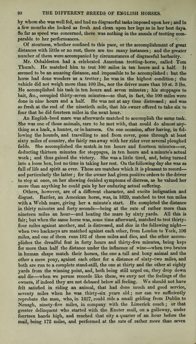 by whom she was well fed, and had no disgraceful tasks imposed upon her; and in a few months she looked as fresh and clean upon her legs as in her best days. So far as speed was concerned, there was nothing in the annals of trotting com¬ parable to her performances. Of stoutness, whether confined to this pace, or the accomplishment of great distances with little or no rest, there are too many instances; and the greater number of them were accompanied by circumstances of disgraceful barbarity. Mr. Osbaldeston had a celebrated American trotting-horse, called Tom Thumb. He matched him to trot 100 miles in ten hours and a half. It seemed to be an amazing distance, and impossible to be accomplished : but the horse had done wonders as a trotter; he was in the highest condition; the vehicle did not weigh more than 100 lbs., nor the driver more than 10 st. 3 lbs. He accomplished his task in ten hours and seven minutes; his stoppages to bait, &c., occupied thirty-seven minutes—so that, in fact, the 100 miles were done in nine hours and a half. He was not at any time distressed; and was so fresh at the end of the ninetieth mile, that his owner offered to take six to four that he did fourteen miles in the next hour. An English-bred mare was afterwards matched to accomplish the same task. She was one of those animals, rare to be met with, that could do almost any¬ thing as a hack, a hunter, or in harness. On one occasion, after having, in fol¬ lowing the hounds, and travelling to and from cover, gone through at least sixty miles of country, she fairly ran away with her rider over several ploughed fields. She accomplished the match in ten hours and fourteen minutes—or, deducting thirteen minutes for stoppages, in ten hours and a minute’s actual work; and thus gained the victory. She was a little tired, and, being turned into a loose box, lost no time in taking her rest. On the following day she was as full of life and spirit as ever. These are matches which it is pleasant to record— and particularly the latter; for the owner had given positive orders to the driver to stop at once, on her showing decided symptoms of distress, as he valued her more than anything he could gain by her enduring actual suffering. Others, however, are of a different character, and excite indignation and disgust. Rattler, an American horse, was, in 1829, matched to trot ten miles with a Welsh mare, giving her a minute’s start. He completed the distance in thirty minutes and forty seconds—being at the rate of rather more than nineteen miles an hour—and beating the mare by sixty yards. All this is fair; but when the same horse was, some time afterward, matched to trot thirty- four miles against another, and is distressed, and dies in the following night— when two hackneys are matched against each other, from London to York, 196 miles, and one of them runs 182 of these miles and dies, and the other accom¬ plishes the dreadful feat in forty hours and thirty-five minutes, being kept for more than half the distance under the influence of wine—when two brutes in human shape match their horses, the one a tall and bony animal and the other a mere pony, against each other for a distance of sixty-two miles, and both are run to a complete stand-still, the one at thirty and the other at eighty yards from the winning point, and, both being still urged on, they drop down and die—when we peruse records like these, we envy not the feelings of the owners, if indeed they are not debased below all feeling. We should not have felt satisfied in riding an animal, that had done much and good service, seventy miles when he was thirty-six years old; nor can we sufficiently reprobate the man, who, in 1827, could ride a small gelding from Dublin to Nenagh, ninety-five miles, in company with the Limerick coach ; or that greater delinquent who started with the Exeter mail, on a galloway, under fourteen hands high, and reached that city a quarter of an hour before the mail, being 172 miles, and performed at the rate of rather more than seven