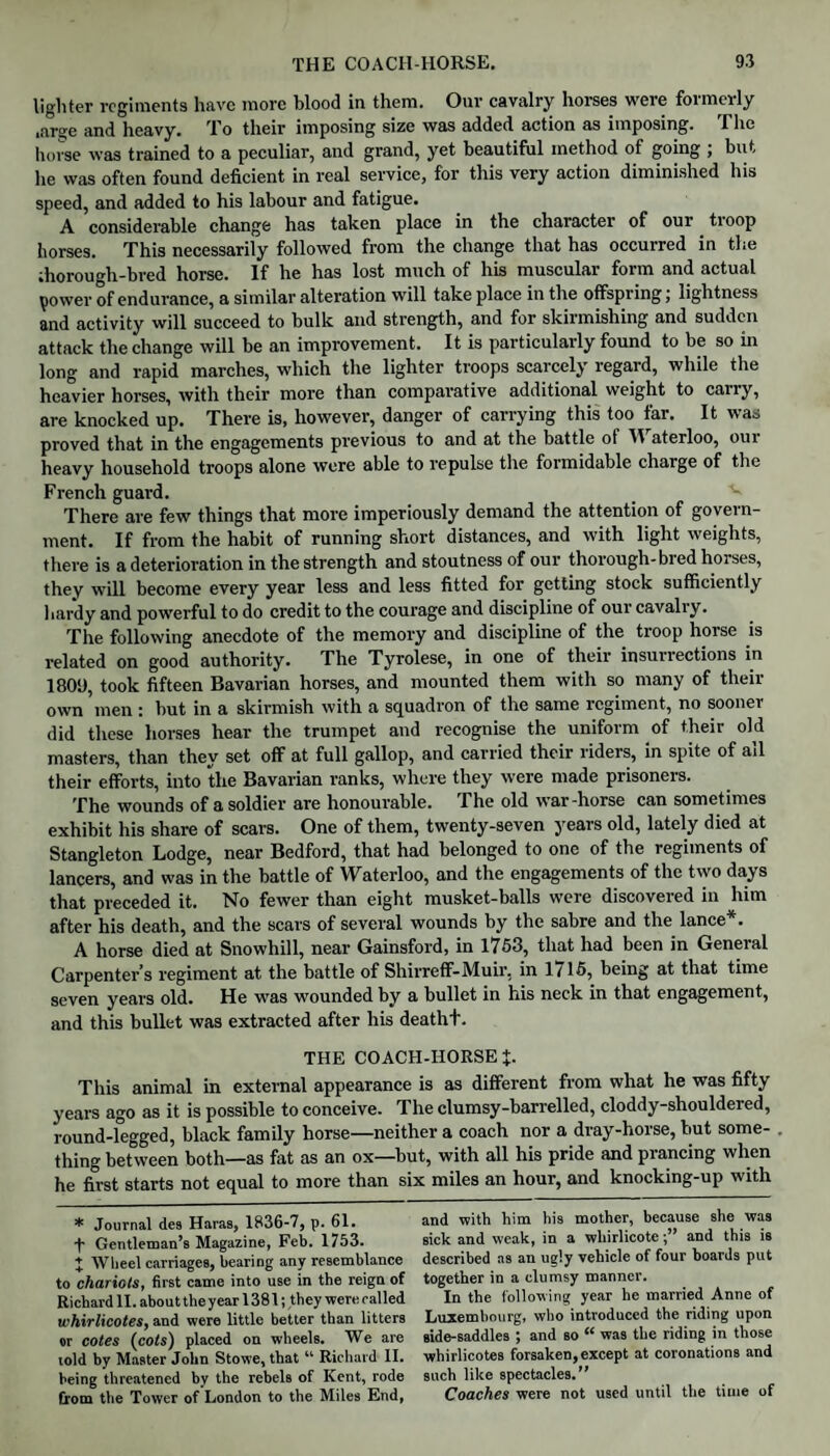 lighter regiments have more blood in them. Our cavalry horses were formerly .ar»e and heavy. To their imposing size was added action as imposing. The horse was trained to a peculiar, and grand, yet beautiful method of going ; but lie was often found deficient in real service, for this very action diminished his speed, and added to his labour and fatigue. A considerable change has taken place in the character of our tioop horses. This necessarily followed from the change that has occurred in the ;horough-bred horse. If he has lost much of his muscular form and actual power of endurance, a similar alteration will take place in the offspring; lightness and activity will succeed to bulk and strength, and for skirmishing and sudden attack the change will be an improvement. It is particularly found to be so in long and rapid marches, which the lighter troops scarcely regard, while the heavier horses, with their more than comparative additional weight to carry, are knocked up. There is, however, danger of carrying this too far. It was proved that in the engagements previous to and at the battle of 31 aterloo, our heavy household troops alone were able to repulse the formidable charge of the French guard. There are few things that more imperiously demand the attention of govern¬ ment. If from the habit of running short distances, and with light weights, there is a deterioration in the strength and stoutness of our thorough-bred horses, they will become every year less and less fitted for getting stock sufficiently hardy and powerful to do credit to the courage and discipline of our cavalry. The following anecdote of the memory and discipline of the troop horse is related on good authority. The Tyrolese, in one of their insurrections in 18013, took fifteen Bavarian horses, and mounted them with so many of their own men : hut in a skirmish with a squadron of the same regiment, no sooner did these horses hear the trumpet and recognise the uniform of their old masters, than they set off at full gallop, and carried their riders, in spite of ail their efforts, into the Bavarian ranks, where they were made prisoners. The wounds of a soldier are honourable. The old war-horse can sometimes exhibit his share of scars. One of them, twenty-seven years old, lately died at Stangleton Lodge, near Bedford, that had belonged to one of the regiments of lancers, and was in the battle of Waterloo, and the engagements of the two days that preceded it. No fewer than eight musket-balls were discovered in him after his death, and the scars of several wounds by the sabre and the lance . A horse died at Snowhill, near Gainsford, in 1753, that had been in Geneial Carpenter’s regiment at the battle of Shirreff-Muir, in 1/15, being at that time seven years old. He was wounded by a bullet in his neck in that engagement, and this bullet was extracted after his deatht. THE COACH-HORSE %. This animal in external appearance is as different from what he was fifty years ago as it is possible to conceive. The clumsy-barrelled, cloddy-shouldered, round-legged, black family horse—neither a coach nor a dray-horse, but some¬ thing between both—as fat as an ox—but, with all his pride and prancing when he first starts not equal to more than six miles an hour, and knocking-up with * Journal des Haras, 1836-7, p. 61. •f- Gentleman’s Magazine, Feb. 1753. J Wheel carriages, bearing any resemblance to chariots, first came into use in the reign of Richard 11. about the year 1381; they were railed whirlicotes, and were little better than litters or cotes (cots) placed on wheels. We are told by Master John Stowe, that “ Richard II. being threatened by the rebels of Kent, rode from the Tower of London to the Miles End, and with him his mother, because she was sick and weak, in a whirlicoteand this is described as an ugly vehicle of four boards put together in a clumsy manner. In the following year he married Anne of Luxembourg, who introduced the riding upon side-saddles ; and so “ was the riding in those whirlicotes forsaken, except at coronations and such like spectacles.” Coaches were not used until the time of