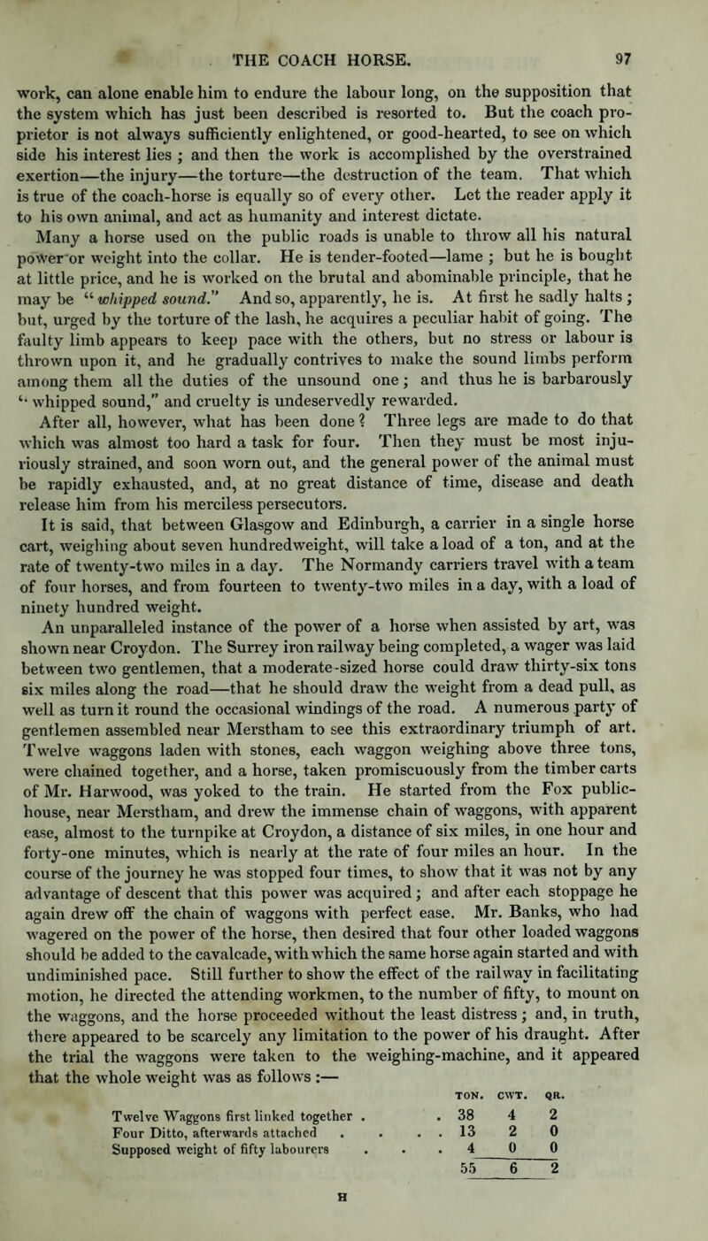 work, can alone enable him to endure the labour long, on the supposition that the system which has just been described is resorted to. But the coach pro¬ prietor is not always sufficiently enlightened, or good-hearted, to see on which side his interest lies ; and then the work is accomplished by the overstrained exertion—the injury—the torture—the destruction of the team. That which is true of the coach-horse is equally so of every other. Let the reader apply it to his own animal, and act as humanity and interest dictate. Many a horse used on the public roads is unable to throw all his natural poWer or weight into the collar. He is tender-footed—lame ; but he is bought at little price, and he is worked on the brutal and abominable principle, that he may be “ whipped sound. And so, apparently, he is. At first he sadly halts ; but, urged by the torture of the lash, he acquires a peculiar habit of going. The faulty limb appears to keep pace with the others, but no stress or labour is thrown upon it, and he gradually contrives to make the sound limbs perform among them all the duties of the unsound one; and thus he is barbarously ‘‘ whipped sound,” and cruelty is undeservedly rewarded. After all, however, what has been done ? Three legs are made to do that which was almost too hard a task for four. Then they must be most inju¬ riously strained, and soon worn out, and the general power of the animal must be rapidly exhausted, and, at no great distance of time, disease and death release him from his merciless persecutors. It is said, that between Glasgow and Edinburgh, a carrier in a single horse cart, weighing about seven hundredweight, will take a load of a ton, and at the rate of twenty-two miles in a day. The Normandy carriers travel with a team of four horses, and from fourteen to twenty-two miles in a day, with a load of ninety hundred weight. An unparalleled instance of the power of a horse when assisted by art, was shown near Croydon. The Surrey iron railway being completed, a wager was laid between two gentlemen, that a moderate-sized horse could draw thirty-six tons six miles along the road—that he should draw the weight from a dead pull, as well as turn it round the occasional windings of the road. A numerous party of gentlemen assembled near Merstham to see this extraordinary triumph of art. Twelve waggons laden with stones, each waggon weighing above three tons, were chained together, and a horse, taken promiscuously from the timber carts of Mr. Harwood, was yoked to the train. He started from the Fox public- house, near Merstham, and drew the immense chain of waggons, with apparent ease, almost to the turnpike at Croydon, a distance of six miles, in one hour and forty-one minutes, which is nearly at the rate of four miles an hour. In the course of the journey he was stopped four times, to show that it was not by any advantage of descent that this power was acquired ; and after each stoppage he again drew off the chain of waggons with perfect ease. Mr. Banks, who had wagered on the power of the horse, then desired that four other loaded waggons should be added to the cavalcade, with which the same horse again started and with undiminished pace. Still further to show the effect of the railway in facilitating motion, he directed the attending workmen, to the number of fifty, to mount on the waggons, and the horse proceeded without the least distress; and, in truth, there appeared to be scarcely any limitation to the power of his draught. After the trial the waggons were taken to the weighing-machine, and it appeared that the whole weight was as follows :— TON. CWT. QR. Twelve Waggons first linked together . . 38 4 2 Four Ditto, afterwards attached . . . . 13 2 0 Supposed weight of fifty labourers ... 4 0 0 55 6 2 H