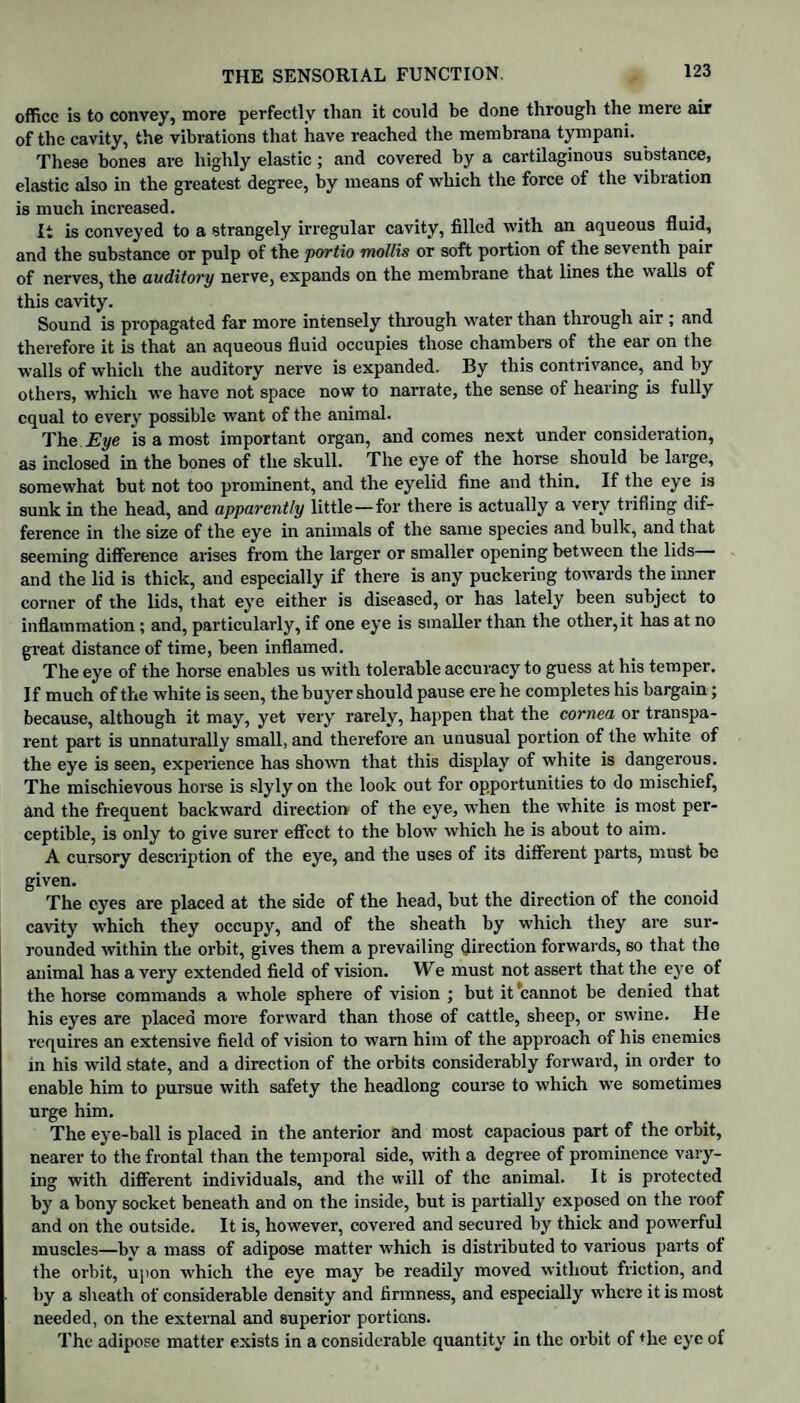 office is to convey, more perfectly than it could be done through the mere air of the cavity, the vibrations that have reached the membrana tympani. These bones are highly elastic ; and covered by a cartilaginous substance, elastic also in the greatest degree, by means of which the force of the vibration is much increased. It is conveyed to a strangely irregular cavity, filled with an aqueous fluid, and the substance or pulp of the portio mollis or soft portion of the seventh pair of nerves, the auditory nerve, expands on the membrane that lines the walls of this cavity. Sound is propagated far more intensely through water than through air ; and therefore it is that an aqueous fluid occupies those chambers of the ear on the walls of which the auditory nerve is expanded. By this contrivance, and by others, which we have not space now to narrate, the sense of hearing is fully equal to every possible want of the animal. The Eye is a most important organ, and comes next under consideration, as inclosed in the bones of the skull. The eye of the horse should be large, somewhat but not too prominent, and the eyelid fine and thin. If the eye is sunk in the head, and apparently little—for there is actually a very trifling dif¬ ference in the size of the eye in animals of the same species and bulk, and that seeming difference arises from the larger or smaller opening between the lids and the lid is thick, and especially if there is any puckering towards the inner corner of the lids, that eye either is diseased, or has lately been subject to inflammation ; and, particularly, if one eye is smaller than the other,it has at no great distance of time, been inflamed. The eye of the horse enables us with tolerable accuracy to guess at his temper. If much of the white is seen, the buyer should pause ere he completes his bargain; because, although it may, yet very rarely, happen that the cornea or transpa¬ rent part is unnaturally small, and therefore an unusual portion of the white of the eye is seen, experience has shown that this display of white is dangerous. The mischievous horse is slyly on the look out for opportunities to do mischief, and the frequent backward direction of the eye, when the white is most per¬ ceptible, is only to give surer effect to the blow which he is about to aim. A cursory description of the eye, and the uses of its different parts, must be given. The eyes are placed at the side of the head, but the direction of the conoid cavity which they occupy, and of the sheath by which they are sur¬ rounded within the orbit, gives them a prevailing direction forwards, so that the animal has a very extended field of vision. We must not assert that the eye of the horse commands a whole sphere of vision ; but it cannot be denied that his eyes are placed more forward than those of cattle, sheep, or swine. He requires an extensive field of vision to warn him of the approach of his enemies in his wild state, and a direction of the orbits considerably forward, in order to enable him to pursue with safety the headlong course to which we sometimes urge him. The eye-ball is placed in the anterior and most capacious part of the orbit, nearer to the frontal than the temporal side, with a degree of prominence vary¬ ing with different individuals, and the will of the animal. It is protected by a bony socket beneath and on the inside, but is partially exposed on the roof and on the outside. It is, however, covered and secured by thick and powerful muscles—bv a mass of adipose matter which is distributed to various parts of the orbit, upon which the eye may be readily moved without friction, and by a sheath of considerable density and firmness, and especially where it is most needed, on the external and superior portions. The adipose matter exists in a considerable quantity in the orbit of fhe eye of