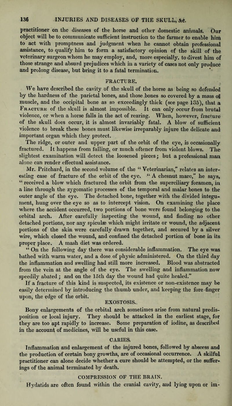 practitioner on the diseases of the horse and other domestic animals. Our object will be to communicate sufficient instruction to the farmer to enable him to act with promptness and judgment when he cannot obtain professional assistance, to qualify him to form a satisfactory opinion of the skill of the veterinary surgeon whom he may employ, and, more especially, to divest him of those strange and absurd prejudices which in a variety of cases not only produce and prolong disease, but bring it to a fatal termination. FRACTURE. We have described the cavity of the skull of the horse as being so defended by the hardness of the parietal bones, and those bones so covered by a mass of muscle, and the occipital bone as so exceedingly thick (see page 135), that a Fracture of the skull is almost impossible. It can only occur from brutal violence, or when a horse falls in the act of rearing. When, however, fracture of the skull does occur, it is almost invariably fatal. A blow of sufficient violence to break these bones must likewise irreparably injure the delicate and important organ which they protect. The ridge, or outer and upper part of the orbit of the eye, is occasionally fractured. It happens from falling, or much oftener from violent blows. The slightest examination will detect the loosened pieces; but a professional man alone can render effectual assistance. Mr. Pritchard, in the second volume of the “ Veterinarian,” relates an inter¬ esting case of fracture of the orbit of the eye. “ A chesnut mare,” he says, “ received a blow which fractured the orbit from the superciliary foramen, in a line through the zygomatic processes of the temporal and malar bones to the outer angle of the eye. The detached bone, together with the divided integu¬ ment, hung over the eye so as to intercept vision. On examining the place where the accident occurred, two portions of bone were found belonging to the orbital arch. After carefully inspecting the wound, and finding no other detached portions, nor any spiculae which might irritate or wound, the adjacent portions of the skin were carefully drawn together, and secured by a silver wire, which closed the wound, and confined the detached portion of bone in its proper place. A mash diet was ordered. “ On the following day there was considerable inflammation. The eye was bathed with warm water, and a dose.of physic administered. On the third day the inflammation and swelling had still more increased. Blood was abstracted from the vein at the angle of the eye. The swelling and inflammation now speedily abated; and on the 15th day the wound had quite healed. If a fracture of this kind is suspected, its existence or non-existence may be easily determined by introducing the thumb under, and keeping the fore-finger upon, the edge of the orbit. EXOSTOSIS., Bony enlargements of the orbital arch sometimes arise from natural predis¬ position or local injury. They should be attacked in the earliest stage, for they are too apt rapidly to increase. Some preparation of iodine, as described in the account of medicines, will be useful in this case. CARIES. Inflammation and enlargement of the injured bones, followed by abscess and the production of certain bony growths, are of occasional occurrence. A skilful practitioner can alone decide whether a cure should be attempted, or the suffer¬ ings of the animal terminated by death. COMPRESSION OF THE BRAIN. Hydatids are often found within the cranial cavity, and lying upon or im-