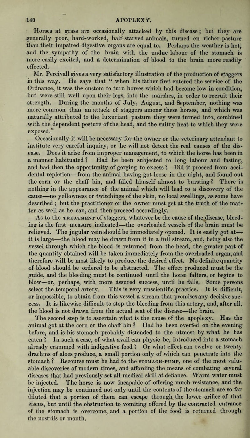 Horses at grass arc occasionally attacked by this disease; but they are generally poor, hard-worked, half-starved animals, turned on richer pasture than their impaired digestive organs are equal to. Perhaps the weather is hot, and the sympathy of the brain with the undue labour of the stomach is more easily excited, and a determination of blood to the brain more readily effected. Mr. Percivall gives a very satisfactory illustration of the production of staggers in this way. He says that “ when his father first entered the service of the Ordnance, it was the custom to turn horses which had become low in condition, but were still well upon their legs, into the marshes, in order to recruit their strength. During the months of July, August, and September, nothing was more common than an attack of staggers among these horses, and which was naturally attributed to the luxuriant pasture they were turned into, combined with the dependent posture of the head, and the sultry heat to which they were exposed.” Occasionally it will be necessary for the owner or the veterinary attendant to institute very careful inquiry, or he will not detect the real causes of the dis¬ ease. Does it arise from improper management, to which the horse has been in a manner habituated ? Had he been subjected to long labour and fasting, and had then the opportunity of gorging to excess ? Did it proceed from acci¬ dental repletion—from the animal having got loose in the night, and found out the corn or the chaff bin, and filled himself almost to bursting? There is nothing in the appearance of the animal which will lead to a discovery of the cause—no yellowness or twitchings of the skin, no local swellings, as some have described ; but the practitioner or the owner must get at the truth of the mat¬ ter as well as he can, and then proceed accordingly. As to the treatment of staggers, whatever be the cause of the ^disease, bleed¬ ing is the first measure indicated—the overloaded vessels of the brain must be relieved. The jugular vein should be immediately opened. It is easily got at— it is large—the blood may be drawn from it in a full stream, and, being also the vessel through which the blood is returned from the head, the greater part of the quantity obtained will be taken immediately from the overloaded organ, and therefore will be most likely to produce the desired effect. No definite quantity of blood should be ordered to be abstracted. The effect produced must be the guide, and the bleeding must be continued until the horse falters, or begins to blow—or, perhaps, with more assured success, until he falls. Some persons select the temporal artery. This is very unscientific practice. It is difficult, or impossible, to obtain from this vessel a stream that promises any decisive suc¬ cess. It is likewise difficult to stop the bleeding from this artery, and, after all, the blood is not drawn from the actual seat of the disease—the brain. The second step is to ascertain what is the cause of the apoplexy. Has the animal got at the corn or the chaff bin ? Had he been overfed on the evening before, and is his stomach probably distended to the utmost by what he has eaten ? In such a case, of what avail can physic be, introduced into a stomach already crammed with indigestive food ? Or what effect can twelve or twenty drachms of aloes produce, a small portion only of which can penetrate into the stomach? Recourse must be had to the stomach-pump, one of the most valu¬ able discoveries of modern times, and affording the means of combating several diseases that had previously set all medical skill at defiance. Warm water must be injected. The horse is now incapable of offering much resistance, and the injection may be continued not only until the contents of the stomach are so far diluted that a portion of them can escape through the lower orifice of that riscus, but until the obstruction to vomiting offered by the contracted entrance of the stomach is overcome, and a portion of the food is returned through the nostrils or mouth.