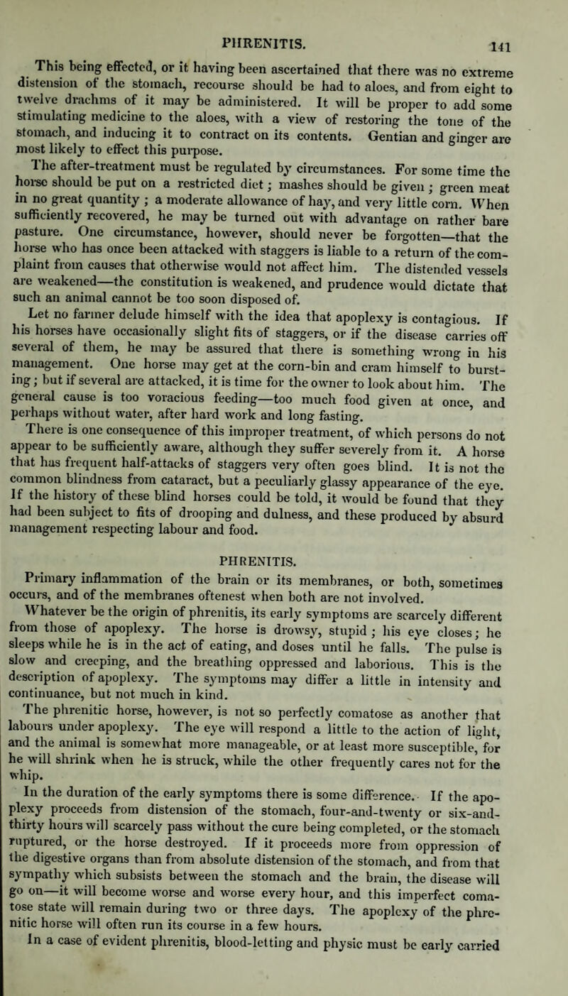 This being effected, or it having been ascertained that there was no extreme distension ot the stomach, recourse should be had to aloes, and from eight to twelve drachms of it may be administered. It will be proper to add some stimulating medicine to the aloes, with a view of restoring the tone of the stomach, and inducing it to contract on its contents. Gentian and ginger are most likely to effect this purpose. 1 he after-treatment must be regulated by circumstances. For some time the horse should be put on a restricted diet; mashes should be given ; green meat in no great quantity ; a moderate allowance of hay, and very little corn. When sufficiently recovered, he may be turned out with advantage on rather bare pasture. One circumstance, however, should never be forgotten—that the horse who has once been attacked with staggers is liable to a return of the com¬ plaint from causes that otherwise would not affect him. The distended vessels are weakened—the constitution is weakened, and prudence would dictate that such an animal cannot be too soon disposed of. Let no farmer delude himself with the idea that apoplexy is contagious. If his horses have occasionally slight fits of staggers, or if the disease carries off several of them, he may be assured that there is something wrong in his management. One horse may get at the corn-bin and cram himself to burst¬ ing ; but if several are attacked, it is time for the owner to look about him. The general cause is too voracious feeding—too much food given at once and perhaps without water, after hard work and long fasting. There is one consequence of this improper treatment, of which persons do not appear to be sufficiently aware, although they suffer severely from it. A horse that has frequent half-attacks of staggers very often goes blind. It is not the common blindness from cataract, but a peculiarly glassy appearance of the eye. If the history of these blind horses could be told, it would be found that they had been subject to fits of drooping and dulness, and these produced by absurd management respecting labour and food. PHRENITIS. Primary inflammation of the brain or its membranes, or both, sometimes occurs, and of the membranes oftenest when both are not involved. Whatever be the origin of phrenitis, its early symptoms are scarcely different from those of apoplexy. The horse is drowsy, stupid; his eye closes; he sleeps while he is in the act of eating, and doses until he falls. ’ The pulse is slow and creeping, and the breathing oppressed and laborious. This is the description of apoplexy. The symptoms may differ a little in intensity and continuance, but not much in kind. The phrenitic horse, however, is not so perfectly comatose as another that labours under apoplexy. The eye will respond a little to the action of light, and the animal is somewhat more manageable, or at least more susceptible, for he will shrink when he is struck, while the other frequently cares not for the whip. In the duration of the early symptoms there is some difference. If the apo¬ plexy proceeds from distension of the stomach, four-and-twenty or six-and- thirty hours will scarcely pass without the cure being completed, or the stomach ruptured, or the horse destroyed. If it proceeds more from oppression of the digestive organs than from absolute distension of the stomach, and from that sympathy which subsists between the stomach and the brain, the disease will go on—it will become worse and worse every hour, and this imperfect coma¬ tose state will remain during two or three days. The apoplexy of the phre¬ nitic horse will often run its course in a few hours. In a case of evident phrenitis, blood-letting and physic must be early carried