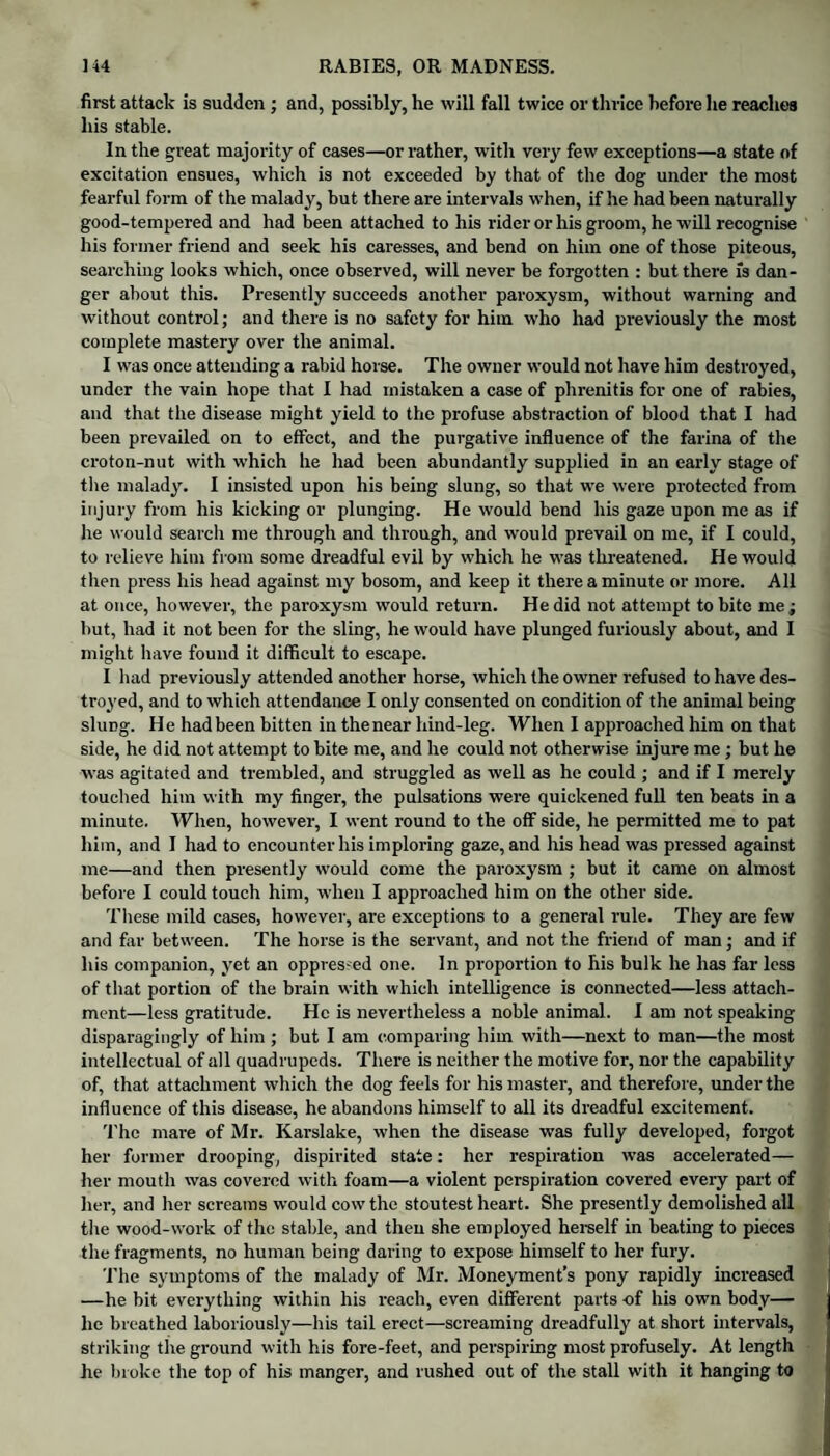 first attack is sudden ; and, possibly, he will fall twice or thrice before he reaches his stable. In the great majority of cases—or rather, with very few exceptions—a state of excitation ensues, which is not exceeded by that of the dog under the most fearful form of the malady, but there are intervals when, if he had been naturally good-tempered and had been attached to his rider or his groom, he will recognise his former friend and seek his caresses, and bend on him one of those piteous, searching looks which, once observed, will never be forgotten : but there fs dan¬ ger about this. Presently succeeds another paroxysm, without warning and without control; and there is no safety for him who had previously the most complete mastery over the animal. I was once attending a rabid horse. The owner would not have him destroyed, under the vain hope that I had mistaken a case of phrenitis for one of rabies, and that the disease might yield to the profuse abstraction of blood that I had been prevailed on to effect, and the purgative influence of the farina of the croton-nut with which he had been abundantly supplied in an early stage of the malady. I insisted upon his being slung, so that we were protected from injury from his kicking or plunging. He would bend his gaze upon me as if he would search me through and through, and would prevail on me, if I could, to relieve him from some dreadful evil by which he was threatened. He would then press his head against my bosom, and keep it there a minute or more. All at once, however, the paroxysm would return. He did not attempt to bite me; but, had it not been for the sling, he would have plunged furiously about, and I might have found it difficult to escape. I had previously attended another horse, which the owner refused to have des¬ troyed, and to which attendance I only consented on condition of the animal being slung. He had been bitten in the near hind-leg. When I approached him on that side, he did not attempt to bite me, and he could not otherwise injure me ; but he was agitated and trembled, and struggled as well as he could ; and if I merely touched him with my finger, the pulsations were quickened full ten beats in a minute. When, however, I went round to the off side, he permitted me to pat him, and I had to encounter his imploring gaze, and his head was pressed against me—and then presently would come the paroxysm ; but it came on almost before I could touch him, when I approached him on the other side. These mild cases, however, are exceptions to a general rule. They are few and fiu- between. The horse is the servant, and not the friend of man; and if his companion, yet an oppres-ed one. In proportion to his bulk he has far less of that portion of the brain with which intelligence is connected—less attach¬ ment—less gratitude. He is nevertheless a noble animal. I am not speaking disparagingly of him ; but I am comparing him with—next to man—the most intellectual of all quadrupeds. There is neither the motive for, nor the capability of, that attachment which the dog feels for his master, and therefore, under the influence of this disease, he abandons himself to all its dreadful excitement. The mare of Mr. Karslake, when the disease was fully developed, forgot her former drooping, dispirited state: her respiration was accelerated— her mouth was covered with foam—a violent perspiration covered every part of her, and her screams would cow the stoutest heart. She presently demolished all the wood-work of the stable, and then she employed herself in beating to pieces the fragments, no human being daring to expose himself to her fui’y. The symptoms of the malady of Mr. Moneyment’s pony rapidly increased —he bit everything within his reach, even different parts of his own body— lie breathed laboriously—his tail erect—screaming dreadfully at short intervals, striking the ground with his fore-feet, and perspiring most profusely. At length he broke the top of his manger, and rushed out of the stall with it hanging to