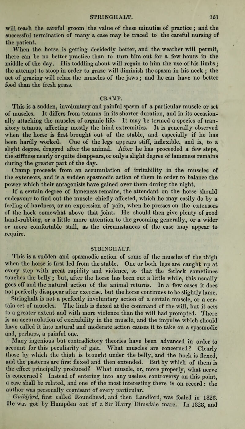 will teach the careful groom the value of these minutiae of practice ; and the successful termination of many a case may be traced to the careful nursing of the patient. When the horse is getting decidedly better, and the weather will permit, there can be no better practice than to turn him out for a few hours in the middle of the day. His toddling about will regain to him the use of his limbs; the attempt to stoop in order to graze will diminish the spasm in his neck ; the act of grazing will relax the muscles of the jaws; and he can have no better food than the fresh grass. CRAMP. This is a sudden, involuntary and painful spasm of a particular muscle or set of muscles. It differs from tetanus in its shorter duration, and in its occasion¬ ally attacking the muscles of organic life. It may be termed a species of tran¬ sitory tetanus, affecting mostly the hind extremities. It is generally observed when the horse is first brought out of the stable, and especially if he has been hardly worked. One of the legs appears stiff, inflexible, and is, to a slight degree, dragged after the animal. After he has proceeded a few steps, the stiffness nearly or quite disappears, or only a slight degree of lameness remains during the greater part of the day. Cramp proceeds from an accumulation of irritability in the muscles of the extensors, and is a sudden spasmodic action of them in order to balance the power which their antagonists have gained over them during the night. If a certain degree of lameness remains, the attendant on the horse should endeavour to find out the muscle chiefly affected, which he may easily do by a feeling of hardness, or an expression of pain, when he presses on the extensors of the hock somewhat above that joint. He should then give plenty of good hand-rubbing, or a little more attention to the grooming generally, or a wider or more comfortable stall, as the circumstances of the caso may appear to require. STRINGHALT. This is a sudden and spasmodic action of some of the muscles of the thigh when the horse is first led from the stable. One or both legs are caught up at every step with great rapidity and violence, so that the fetlock sometimes touches the belly; but, after tho horse has been out a little while, this usually goes off and the natural action of the animal returns. In a few cases it does not perfectly disappear after exercise, but the horse continues to be slightly lame. Stringhalt is not a perfectly involuntary action of a certain muscle, or a cer¬ tain set of muscles. The limb is flexed at the command of the will, but it acts to a greater extent and with more violence than the will had prompted. T here is an accumulation of excitability in the muscle, and the impulse which should have called it into natural and moderate action causes it to take on a spasmodic and, perhaps, a painful one. Many ingenious but contradictory theories have been advanced in order to account for this peculiarity of gait. What muscles are concerned ? Clearly those by which the thigh is brought under the belly, and the hock is flexed, and the pasterns are first flexed and then extended. But by which of them is the effect principally produced? What muscle, or, more properly, what nerve is concerned ? Instead of entering into any useless controversy on this point, a case shall be related, and one of the most interesting there is on record : the author was personally cognisant of every particular. Guildford, first called Roundhead, and then Landlord, was foaled in 182G. He was got by Hampden out of a Sir Harry Dimsdale mare. In 1828, and