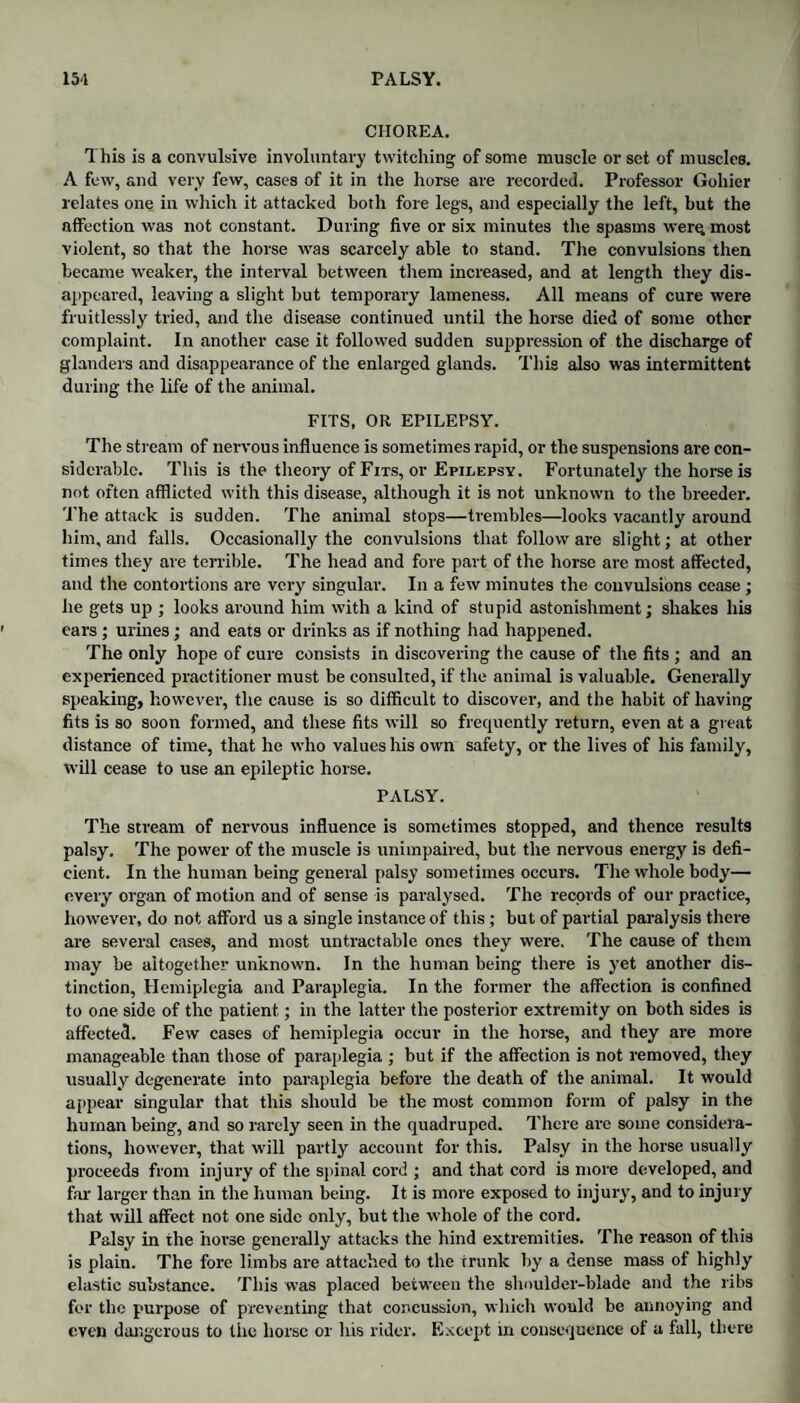 CHOREA. This is a convulsive involuntary twitching of some muscle or set of muscles. A few, and very few, cases of it in the horse are recorded. Professor Gohier relates one in which it attacked both fore legs, and especially the left, but the affection was not constant. During five or six minutes the spasms were, most violent, so that the horse was scarcely able to stand. The convulsions then became weaker, the interval between them increased, and at length they dis¬ appeared, leaving a slight but temporary lameness. All means of cure were fruitlessly tried, and the disease continued until the horse died of some other complaint. In another case it followed sudden suppression of the discharge of glanders and disappearance of the enlarged glands. This also was intermittent during the life of the animal. FITS, OR EPILEPSY. The stream of nervous influence is sometimes rapid, or the suspensions are con¬ siderable. This is the theory of Fits, or Epilepsy. Fortunately the horse is not often afflicted with this disease, although it is not unknown to the breeder. The attack is sudden. The animal stops—trembles—looks vacantly around him, and falls. Occasionally the convulsions that follow are slight; at other times they are terrible. The head and fore part of the horse are most affected, and the contortions are very singular. In a few minutes the convulsions cease ; he gets up ; looks around him with a kind of stupid astonishment; shakes his ears; urines; and eats or drinks as if nothing had happened. The only hope of cure consists in discovering the cause of the fits ; and an experienced practitioner must be consulted, if the animal is valuable. Generally speaking, however, the cause is so difficult to discover, and the habit of having fits is so soon formed, and these fits will so frequently return, even at a great distance of time, that he who values his own safety, or the lives of his family, will cease to use an epileptic horse. PALSY. The stream of nervous influence is sometimes stopped, and thence results palsy. The power of the muscle is unimpaired, but the nervous energy is defi¬ cient. In the human being general palsy sometimes occurs. The whole body— every organ of motion and of sense is paralysed. The records of our practice, however, do not afford us a single instance of this ; but of partial paralysis there are several cases, and most untractable ones they were. The cause of them may be altogether unknown. In the human being there is yet another dis¬ tinction, Hemiplegia and Paraplegia. In the former the affection is confined to one side of the patient; in the latter the posterior extremity on both sides is affected. Few cases of hemiplegia occur in the horse, and they are more manageable than those of paraplegia ; but if the affection is not removed, they usually degenerate into paraplegia before the death of the animal. It would appear singular that this should be the most common form of palsy in the human being, and so rarely seen in the quadruped. There are some considera¬ tions, however, that will partly account for this. Palsy in the horse usually proceeds from injury of the spinal cord ; and that cord is more developed, and far larger than in the human being. It is more exposed to injury, and to injury that will affect not one side only, but the whole of the cord. Palsy in the horse generally attacks the hind extremities. The reason of this is plain. The fore limbs are attached to the trunk by a dense mass of highly elastic substance. This was placed between the shoulder-blade and the ribs for the purpose of preventing that concussion, which would be annoying and even dangerous to the horse or his rider. Except in consequence of a fall, there