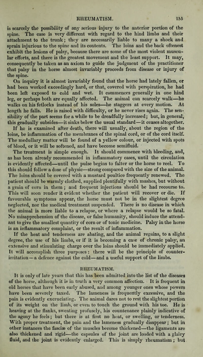 is scarcely the possibility of any serious injury to the anterior portion of the spine. The case is very different with regard to the hind limbs and their attachment to the trunk; they are necessarily liable to many a shock and sprain injurious to the spine and its contents. The loins and the back oftenest exhibit the lesions of palsy, because there are some of the most violent muscu¬ lar efforts, and there is the greatest movement and the least support. It may, consequently be taken as an axiom to guide the judgment of the practitioner that palsy in the horse almost invariably proceeds from disease or injury of the spine. On inquiry it is almost invariably found that the horse had lately fallen, or had been worked exceedingly hard, or that, covered witli perspiration, he had been left exposed to cold and wet. It commences generally in one hind leg, or perhaps both are equally affected. The animal can scarcely walk—he walks on his fetlocks instead of his soles—he staggers at every motion. At length he falls. He is raised with difficulty, or he never rises again. The sen¬ sibility of the part seems for a while to be dreadfully increased; but, in general, this gradually subsides—it sinks below the usual standard—it ceases altogether. If he is examined after death, there will usually, about the region of the loins, be inflammation of the membranes of the spinal cord, or of the cord itself. The medullary matter will be found of a yellow colour, or injected with spots of blood, or it will be softened, and have become semifluid. The treatment is simple enough. It should commence with bleeding, and, as has been already recommended in inflammatory cases, until the circulation is evidently affected—until the pulse begins to falter or the horse to reel. To this should follow a dose of physic—strong compared with the size of the animal. The loins should be covered with a mustard poultice frequently renewed. The patient should be warmly clothed, supplied plentifully with mashes, but without a grain of corn in them; and frequent injections should be had recourse to. This will soon render it evident whether the patient will recover or die. If favourable symptoms appear, the horse must not be in the slightest degree neglected, nor the medical treatment suspended. There is no disease in which the animal is more liable to a relapse, or where a relapse would be so fatal. No misapprehension of the disease, or false humanity, should induce the attend¬ ant to give the smallest quantity of corn or of tonic medicine. Palsy in the horse is an inflammatory complaint, or the result of inflammation. If the heat and tenderness are abating, and the animal regains, to a slight degree, the use of his limbs, or if it is becoming a case of chronic palsy, an extensive and stimulating charge over the loins should be immediately applied. It will accomplish three purposes : there will be the principle of counter¬ irritation—a defence against the cold—and a useful support of the limbs. RHEUMATISM. It is only of late years that this has been admitted into the list of the diseases of the horse, although it is in truth a very common affection. It is frequent in old horses that have been early abused, and among younger ones whose powers have been severely taxed. The lameness is frequently excessive, and the pain is evidently excruciating. The animal dares not to rest the slightest portion of its weight on the limb, or even to touch the ground with his toe. He is heaving at the flanks, sweating profusely, his countenance plainly indicative of the agony he feels; but there is at first no heat, or swelling, or tenderness. With proper treatment, the pain and the lameness gradually disappear; but in other instances the fasciae of the muscles become thickened—the ligaments are also thickened and rigid—the capsules of the joint are loaded with a glairy fluid, and the joint is evidently enlarged. This is simply rheumatism; but