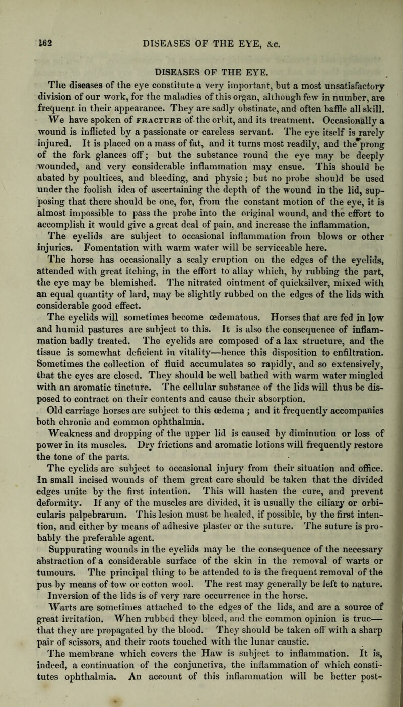 DISEASES OF THE EYE. The diseases of the eye constitute a very important, but a most unsatisfactory division of our work, for the maladies of this organ, although few in number, are frequent in their appearance. They are sadly obstinate, and often baffle all skill. We have spoken of fracture of the orbit, and its treatment. Occasionally a wound is inflicted by a passionate or careless servant. The eye itself is rarely injured. It is placed on a mass of fat, and it turns most readily, and the prong of the fork glances off; but the substance round the eye may be deeply wounded, and very considerable inflammation may ensue. This should be abated by poultices, and bleeding, and physic; but no probe should be used under the foolish idea of ascertaining the depth of the wound in the lid, sup¬ posing that there should be one, for, from the constant motion of the eye, it is almost impossible to pass the probe into the original wound, and the effort to accomplish it would give a great deal of pain, and increase the inflammation. The eyelids are subject to occasional inflammation from blows or other injuries. Fomentation with warm water will be serviceable here. The horse has occasionally a scaly eruption on the edges of the eyelids, attended with great itching, in the effort to allay which, by rubbing the part, the eye may be blemished. The nitrated ointment of quicksilver, mixed with an equal quantity of lard, may be slightly rubbed on the edges of the lids with considerable good effect. The eyelids will sometimes become oedematous. Horses that are fed in low and humid pastures are subject to this. It is also the consequence of inflam¬ mation badly treated. The eyelids are composed of a lax structure, and the tissue is somewhat deficient in vitality—hence this disposition to enfiltration. Sometimes the collection of fluid accumulates so rapidly, and so extensively, that the eyes are closed. They should be well bathed with warm water mingled with an aromatic tincture. The cellular substance of the lids will thus be dis¬ posed to contract on their contents and cause their absorption. Old carriage horses are subject to this oedema ; and it frequently accompanies both chronic and common ophthalmia. Weakness and dropping of the upper lid is caused by diminution or loss of power in its muscles. Dry frictions and aromatic lotions will frequently restore the tone of the parts. The eyelids are subject to occasional injury from their situation and office. In small incised wounds of them great care should be taken that the divided edges unite by the first intention. This will hasten the cure, and prevent deformity. If any of the muscles are divided, it is usually the ciliary or orbi¬ cularis palpebrarum. This lesion must be healed, if possible, by the first inten¬ tion, and either by means of adhesive plaster or the suture. The suture is pro¬ bably the preferable agent. Suppurating wounds in the eyelids may be the consequence of the necessary abstraction of a considerable surface of the skin in the removal of warts or tumours. The principal thing to be attended to is the frequent removal of the pus by means of tow or cotton wool. The rest may generally be left to nature. Inversion of the lids is of very rare occurrence in the horse. Warts are sometimes attached to the edges of the lids, and are a source of great irritation. When rubbed they bleed, and the common opinion is true— that they are propagated by the blood. They should be taken off with a sharp pair of scissors, and their roots touched with the lunar caustic. The membrane which covers the Haw is subject to inflammation. It is, indeed, a continuation of the conjunctiva, the inflammation of which consti¬ tutes ophthalmia. An account of this inflammation will be better post-