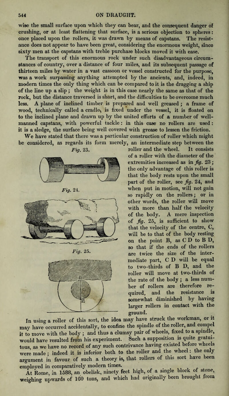 Fig. 21. wise tlie small surface upon which they can bear, and the consequent danger of crushing, or at least flattening that surface, is a serious objection to spheres: once placed upon the rollers, it was drawn by means of capstans. The resist¬ ance does not appear to have been great, considering the enormous weight, since sixty men at the capstans with treble purchase blocks moved it with ease. The transport of this enormous rock under such disadvantageous circum¬ stances of country, over a distance of four miles, and its subsequent passage of thirteen miles by water in a vast cassoon or vessel constructed for the purpose, was a work surpassing anything attempted by the ancients, and, indeed, in modern times the only thing which can be compared to it is the dragging a ship of the line up a slip ; the weight is in this case nearly the same as that of the rock, but the distance traversed is short, and the difficulties to be overcome much less. A plane of inclined timber is prepared and well greased ; a frame of wood, technically called a cradle* is fixed under the vessel, it is floated on to the inclined plane and drawn up by the united efforts of a number of well- manned capstans, with powerful tackle: in this case no rollers are used : it is a sledge, the surface being well covered with grease to lessen the friction. We have stated that there was a particular construction of roller which might be considered, as regards its form merely, an intermediate step between the Fig. 23. roller and the wheel. It consists of a roller with the diameter of the extremities increased as in fig. 23; the only advantage of this roller is that the body rests upon the small part of the roller, see fig. 24, and when put in motion, will not gain so rapidly on the rollers; or in other words, the roller will move with more than half the velocity of the body. A mere inspection of fig. 25, is sufficient to show that the velocity of the centre, C, will be to that of the body resting on the point B, as C D to B D, so that if the ends of the rollers are twice the size of the inter¬ mediate part, C D will be equal to two-thirds of B D, and the roller will move at two-thirds of the rate of the body ; a less num¬ ber of rollers are therefore re¬ quired, and the resistance is somewhat diminished by having larger rollers in contact with the ground. In using a roller of this sort, the idea may have struck the workman, or it may have occurred accidentally, to confine the spindle of the roller, and compel it to move with the body ; and thus a clumsy pair of wheels, fixed to a spindle, would have resulted from his experiment. Such a supposition is quite gratui¬ tous as we have no record of any such contrivance having existed before wheels were made; indeed it is inferior both to the roller and the wheel: the only argument in favour of such a theory is, that rollers of this sort have been employed in comparatively modem times. At Rome, in 1588, an obelisk, ninety feet high, of a single block of stone, weighing upwards of 160 tons, and which had originally been brought from